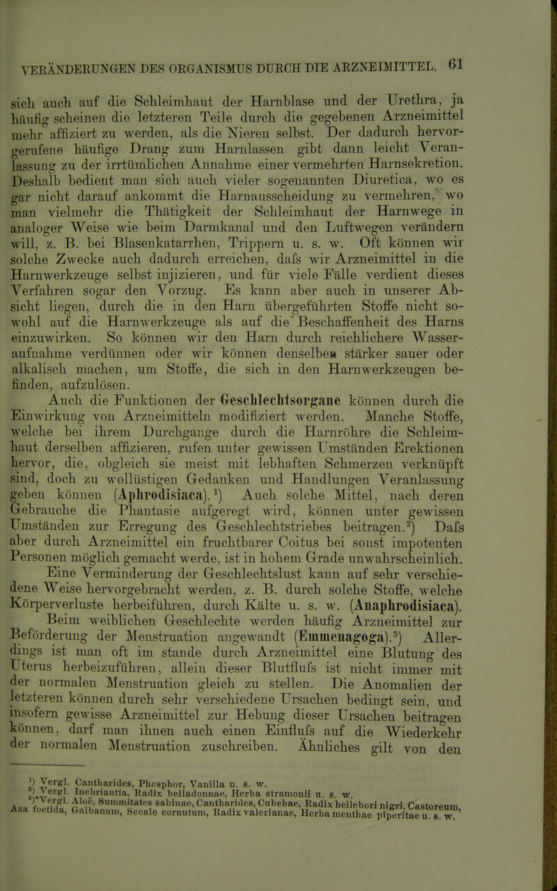 sicli auch, auf die Sclileimliaut der Harnblase und der Uretlira, ja häufig scheinen die letzteren Teile durch die gegebenen Arzneimittel mehi- affiziert zu werden, als die Nieren selbst. Der dadurch hervor- gerufene häufige Drang zum Harnlassen gibt dann leicht Veran- lassung zu der irrtümlichen Annahme einer vermehrten' Harnsekretion. Deshalb bedient man sich auch vieler sogenannten Diuretica, wo es gar nicht darauf ankommt die Harnausscheidung zu vermehren, wo man vielmehr die Thätigkeit der Schleimhaut der Harnwege in analoger Weise wie beim Darmkanal und den Luftwegen verändern will, z. B. bei Blasenkatarrhen, Trippern u. s, w. Oft können wir solche Zwecke auch dadurch erreichen, dafs wir Arzneimittel in die Harnwerkzeuge selbst injizieren, und für viele Fälle verdient dieses Verfahren sogar den Vorzug. Es kann aber auch in unserer Ab- sicht liegen, durch die in den Harn übergeführten Stoffe nicht so- wohl auf die Harnwerkzeuge als auf die'BeschafiFenheit des Harns einzuwirken. So können wir den Harn durch reichlichere Wasser- aufnahme verdünnen oder wir können denselbeH stärker sauer oder alkalisch machen, um Stoffe, die sich in den Harnwerkzeugen be- finden, aufzulösen. Auch die Funktionen der Oeschlechtsorgane können durch die Einwirkung von Arzneimitteln modifiziert werden. Manche Stoffe, welche bei ihrem Durchgange durch die Harnröhre die Schleim- haut derselben affizieren, rufen unter gewissen Umständen Erektionen hervor, die, obgleich sie meist mit lebhaften Schmerzen verknüpft sind, doch zu wollüstigen Gredanken und Handlungen Veranlassung geben können (Aphrodisiaca). ^) Auch solche Mittel, nach deren Gebrauche die Phantasie aufgeregt wird, können unter gewissen Umständen zur Erregung des Geschlechtstriebes beitragen.^) Dafs aber durch Arzneimittel ein fruchtbarer Coitus bei sonst impotenten Personen möglich gemacht werde, ist in hohem Grade unwahrscheinlich. Eine Verminderung der Geschlechtslust kann auf sehr verschie- dene Weise hervorgebracht werden, z. B. durch solche Stoffe, welche Körperverluste herbeiführen, durch Kälte u. s. w. (Anaphrodisiaca). Beim weiblichen Geschlechte werden häufig Arzneimittel zur Beförderung der Menstruation angewandt (Emmeiiagoga).^) Aller- dings ist man oft im stände durch Arzneimittel eine Blutung des Uterus herbeizuführen, allein dieser Blutflufs ist nicht immer mit der normalen Menstruation gleich zu stellen. Die Anomalien der letzteren können durch sehr verschiedene Ursachen bedingt sein, und insofern gewisse Arzneimittel zur Hebung dieser Ursachen beitragen können, darf man ihnen auch einen Einflufs auf die Wiederkehr der normalen Menstruation zuschreiben. Ähnliches gilt von den ^) Vergl. Cantharidcs, Phosphor, Vanilla u. s. w. ^)^Ver«l. Inohriantla, Radix helladonnac, Herba stramonii u. s. w. A CO f ..T 8u'niitatcs sabiiuu, Cantharides, Cubebac, Radix hcllebori nigri, Castorenm Asa foetida, üalbamitn, Sccalc cornutum, Radix valerianae, Horba ineuthac pipeÄu s w '