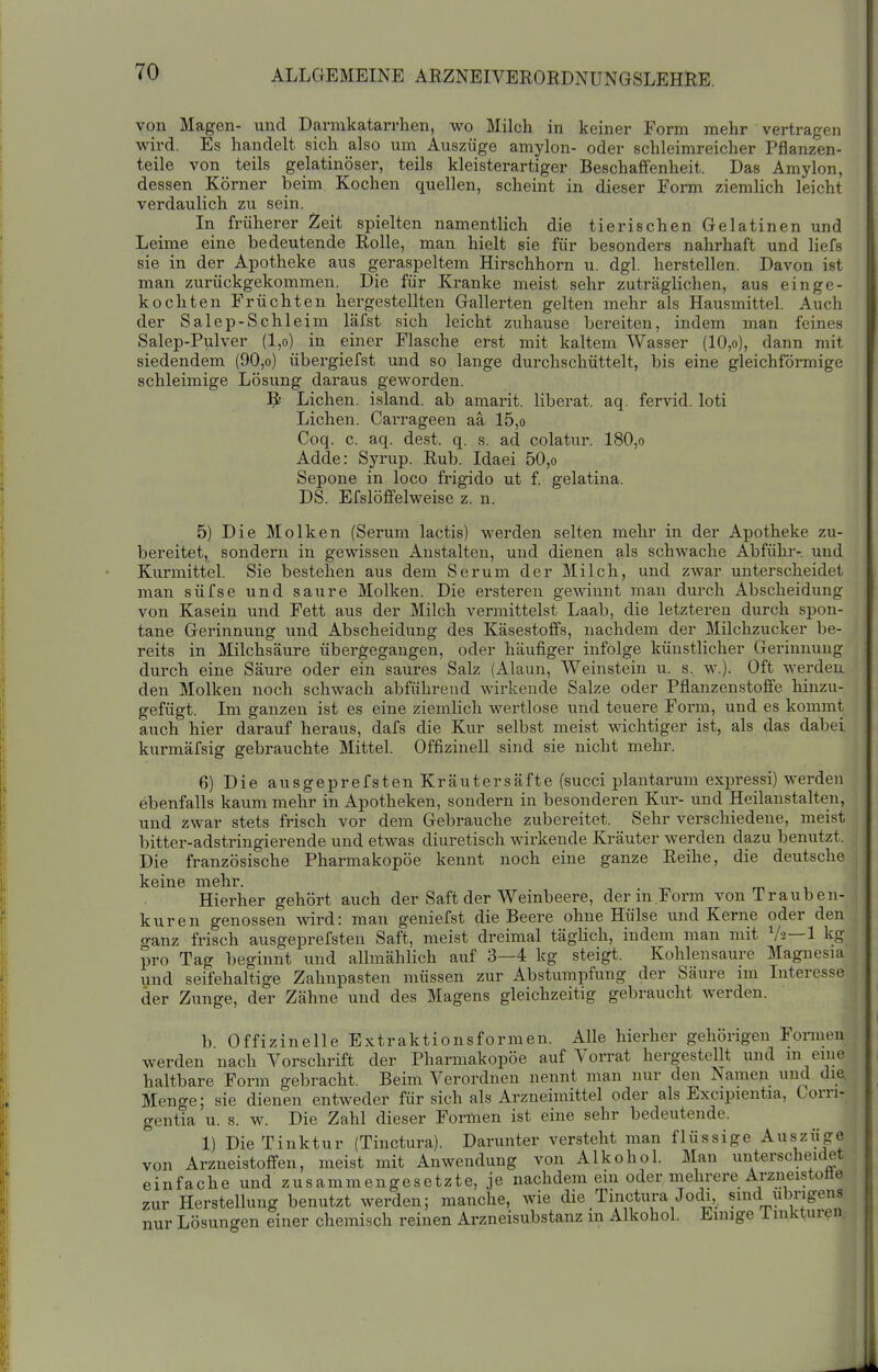 von Magen- und Darmkatarrhen, wo Milch in keiner Form mehr vertragen wird. Es handelt sich also um Auszüge amylon- oder schleimreicher Pflanzen- teile von teils gelatinöser, teils kleisterartiger Beschaffenheit. Das Amylon, dessen Körner beim Kochen quellen, scheint in dieser Form ziemlich leicht verdaulich zu sein. In früherer Zeit spielten namentlich die tierischen Gelatinen und Leime eine bedeutende Rolle, man hielt sie für besonders nahrhaft und liefs sie in der Apotheke aus geraspeltem Hirschhorn u. dgl. herstellen. Davon ist man zurückgekommen. Die für Kranke meist sehr zuträglichen, aus einge- kochten Früchten hergestellten Gallerten gelten mehr als Hausmittel. Auch der Salep-Schleim läfst sich leicht zuhause bereiten, indem man feines Salep-Pulver (l,o) in einer Flasche erst mit kaltem Wasser (10,o), dann mit siedendem (90,o) übergiefst und so lange durchschüttelt, bis eine gleichförmige schleimige Lösung daraus geworden. ^ Liehen. Island, ab amarit. liberat. aq. fervid. loti Liehen. Carrageen aä 15,o Coq. c. aq. dest. q. s. ad colatur. 180,o Adde: Syrup. Rub. Idaei 50,o Sepone in loco frigido ut f. gelatina. DS. Efslöffelweise z. n. 5) Die Molken (Serum lactis) werden selten mehr in der Apotheke zu- bereitet, sondern in gewissen Anstalten, und dienen als schwache Abführ-, und Kurmittel. Sie bestehen aus dem Serum der Milch, und zwar unterscheidet man süfse und saure Molken. Die ersteren gemunt man durch Abscheidung von Kasein und Fett aus der Milch vermittelst Laab, die letzteren durch spon- tane Gerinnung und Abscheidung des Käsestoffs, nachdem der Milchzucker be- reits in Milchsäure übergegangen, oder häufiger infolge künstlicher Gerinnung durch eine Säure oder ein saures Salz (Alaun, Weinstein u. s, w.). Oft werden den Molken noch schwach abführend wirkende Salze oder Pflanzenstoffe hinzu- gefügt. Im ganzen ist es eine ziemlich wertlose und teuere Form, und es kommt auch hier darauf heraus, dafs die Kur selbst meist wichtiger ist, als das dabei kurmäfsig gebrauchte Mittel. Offizineil sind sie nicht mehr. 6) Die ausgeprefstenKräutersäfte (succi plautarum expressi) werden ebenfalls kaum mehr in Apotheken, sondern in besonderen Kur- und Heilanstalten, und zwar stets frisch vor dem Gebrauche zubereitet. Sehr verschiedene, meist bitter-adstringierende und etwas diuretisch wirkende Kräuter werden dazu benutzt. Die französische Pharmakopoe kennt noch eine ganze Reihe, die deutsche keine mehr. Hierher gehört auch der Saft der Weinbeere, der m.Form von Trauben- kuren genossen wird: man geniefst die Beere ohne Hülse und Kerne oder den o-anz frisch ausgeprefsten Saft, meist dreimal täglich, indem man mit Va—1 kg pro Tag beginnt und allmählich auf 3—4 kg steigt. Kohlensaure Magnesia und seifehaltige Zahnpasten müssen zur Abstumpfung der Säure im Interesse der Zunge, der Zähne und des Magens gleichzeitig gebraucht Averden. b Offizin eile Extraktionsformen. Alle hierher gehörigen Fonnen werden nach Vorschrift der Pharmakopoe auf Vorrat hergestellt und m eine haltbare Form gebracht. Beim Verordnen nennt man nur den Namen und die. Menge; sie dienen entweder für sich als Arzneimittel oder als Excipientia, Corri- gentia u. s. w. Die Zahl dieser Formen ist eine sehr bedeutende. 1) Die Tinktur (Tinctura). Darunter versteht man flüssige Auszüge von Arzneistoffen, meist mit Anwendung von Alkohol. Man unterscheidet einfache und zusammengesetzte, je nachdem ein oder meln-ere Arzneistotie zur Herstellung benutzt werden; manche, wie die Tinctura Jodi, sind übrigens nur Lösungen einer chemisch reinen Arzneisubstanz m Alkohol. Einige i nikturen