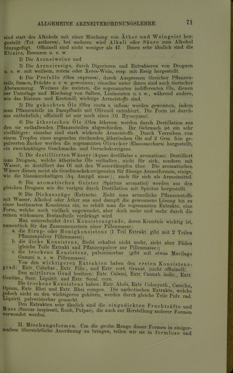 sind statt des Alkohols mit einer Mischung von Äther und Weingeist her- gestellt (Tct. aetherea), bei anderen wird Alkali oder Säure zum Alkohol hinzugefügt. Offizinell sind nicht weniger als 47. Ihnen sehr ähnlich sind die Elixire, Essenzen u. s. w. 2) Die Arzneiweine und. 3) Die Arzneiessige, durch Digerieren und Extrahieren von Droguen u. s. w. mit weifsem, rotem oder Xeres-Wein, resp. mit Essig hergestellt. 4) Die Prefsöle (Olea expressa), durch Auspressen ölreicher Pflanzen- teile, Samen, Früchte u. s. w. gewonnen; einzelne unter ihnen sind auch tierischer Abstammung. Weitaus die meisten, die sogenannten indifferenten Öle, dienen zur Unterlage und Mischung von Salben, Linimenten u. s. w., während andere, wie das Rizinus- und Krotonöl, wichtige Arzneistoffe sind. 5) Die gekochten Öle (Olea cocta s. infusa) werden gewonnen, indem man Pflanzenteile im Dampfljade mit Olivenöl extrahiert. Die Form ist durch- aus entbehrlich; offizinell ist nur noch eines (Ol. Hyoscyami). 6) Die ätherischen Öle (Olea ätherea) werden durch Destillation aus den sie enthaltenden Pflanzenteilen abgeschieden. Ihr Gebrauch ist ein sehr vielfältiger: einzelne sind stark wirkende Arzneistoffe.Durch Verreiben von einem Tropfen eines angenehm riechenden _ätherischen Öls auf 2 Grm. fein ge- pulverten Zucker werden die sogenannten Ölzucker (Elaeosacchara) hergestellt, ein zweckmäfsiges Geschmacks- und Geruchskorrigens. 7) Die destillierten Wässer (Aquae destillatae s. aromaticae). Destilliert man Droguen, welche ätherische Öle enthalten, nicht für sich, sondern mit Wasser, so destilliert das Öl mit den Wasserdämpfen über. Die aromatischen Wässer dienen meist als Geschmackskorrigenzien für flüssige Arzneiformen, einige, wie die blausäurehaltigen (Aq. Amygd. amar.), auch für sich als Arzneimittel. 8) Die aromatischen Geister (Spiritus aromatici) werden aus den gleichen Droguen wie die vorigen durch Destillation mit Spiritus hergestellt. 9) Die Di ckauszüge (Extracta). Zieht man arzneiliche Pflanzenstoffe mit Wasser, Alkohol oder Äther aus und dampft die gewonnene Lösung bis zu einer bestimmten Konsistenz ein, so erhält man die sogenannten Extrakte, eine Form, welche noch vielfach angewendet, aber doch mehr und mehr durch die reinen wirksamen Bestandteile verdrängt wird. Man unterscheidet drei Konsistenzgrade, deren Kenntnis wichtig ist, namentlich für das Zusammensetzen einer Pillenmasse: ' a. die Sirup- oder Honigkonsistenz (1 Teil Extrakt gibt mit 2 Teilen Pflanzenpulver Pillenmasse); b. die dicke Konsistenz, fliefst erkaltet nicht mehr, zieht aber Fäden (gleiche Teile Extrakt und Pflanzenpulver zur Pillenmasse); c. die trockene Konsistenz, pulverisierbar (gibt mit etwas Mucilago Gummi u. s. w. Pillenmasse). Von den wichtigeren Extrakten haben den ersten Konsistenz- grad: Extr. Cubebar., Extr. Filic, und Extr. cort. Granat, (nicht offizinell) Den mittleren Grad besitzen: Extr. Calami, Extr. Cannab. indic Extr Gentian., Succ. Liquirit. und Extr. Secal. corn. ' Die trockene Konsistenz haben: Extr. Aloes, Extr. Colocynth., Catechu Opmm, Extr. Rhei und Extr. Rhei compos. Die narkotischen Extrakte, welche jedoch nicht zu den wichtigeren gehören, werden durch gleiche Teile p'ulv rad Liquirit. pulverisierbar gemacht. Den Extrakten sehr ähnlich sind die eingedickten Fruchtsäfte und Muse (huccus mspissati, Roob, Pulpae), die auch zur Herstellung anderer Formen verwendet werden. ^.r<,o.'i^''V!r^^^^ ^^^''^^ <l^eser Formen in einiger- mafsen ubersichtliche Anordnung zu bringen, teilen mr sie in formlose und