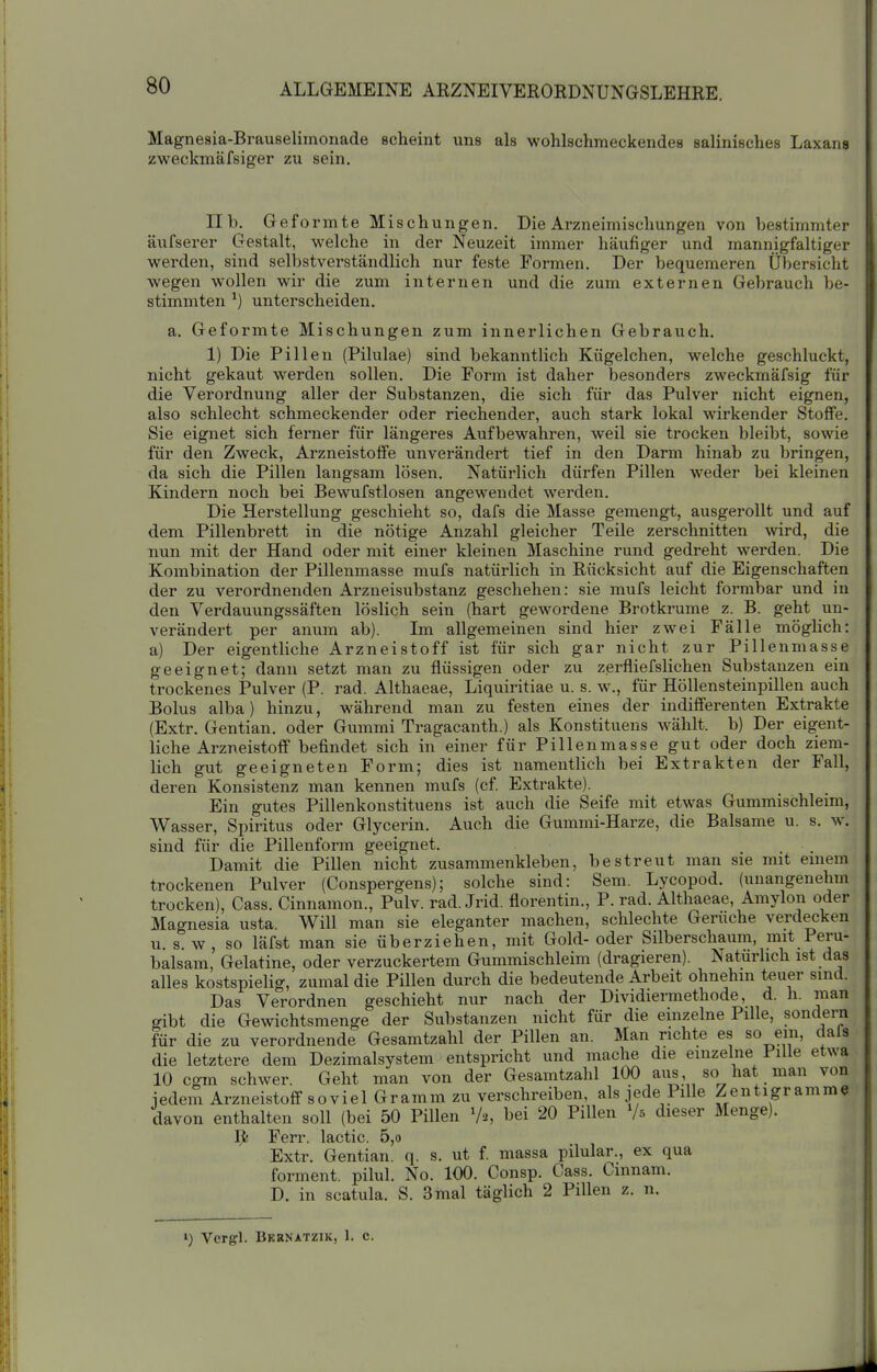 Magnesia-Brauselimonade scheint uns als wohlschmeckendes salinisches Laxans zweckmäfsiger zu sein. IIb. Geformte Mischungen. Die Arzneimischungen von bestimmter äufserer Gestalt, welche in der Neuzeit immer häufiger und mannigfaltiger werden, sind selbstverständlich nur feste Formen. Der bequemeren Übersicht wegen wollen wir die zum internen und die zum externen Gebrauch be- stimmten *) unterscheiden. a. Geformte Mischungen zum innerlichen Gebrauch. 1) Die Pillen (Pilulae) sind bekanntlich Kügelchen, welche geschluckt, nicht gekaut werden sollen. Die Form ist daher besonders zweckmäfsig für die Verordnung aller der Substanzen, die sich für das Pulver nicht eignen, also schlecht schmeckender oder riechender, auch stark lokal wirkender Stoffe. Sie eignet sich fenier für längeres Aufbewahren, weil sie trocken bleibt, sowie für den Zweck, Arzneistoffe unverändert tief in den Darm hinab zu bringen, da sich die Pillen langsam lösen. Natürlich dürfen Pillen -weder bei kleinen Kindern noch bei Bewufstlosen angewendet werden. Die Herstellung geschieht so, dafs die Masse gemengt, ausgerollt und auf dem Pillenbrett in die nötige Anzahl gleicher Teile zerschnitten wird, die nun mit der Hand oder mit einer kleinen Maschine rund gedreht werden. Die Kombination der Pillenmasse mufs natürlich in Rücksicht auf die Eigenschaften der zu verordnenden Arzneisubstanz geschehen: sie mufs leicht formbar und in den Verdauungssäften löslich sein (hart gewordene Brotkrume z. B. geht un- verändert per anum ab). Im allgemeinen sind hier zwei Fälle möglich: a) Der eigentliche Arzneistoff ist für sich gar nicht zur Pillenmasse geeignet; dann setzt man zu flüssigen oder zu zerfliefslichen Substanzen ein trockenes Pulver (P. rad. Althaeae, Liquiritiae u. s. w., für Höllensteinpillen auch Bolus alba) hinzu, während man zu festen eines der indifferenten Extrakte (Extr. Gentian. oder Gummi Tragacanth.) als Konstituens wählt, b) Der eigent- liche Arzneistoff befindet sich in einer für Pillenmasse gut oder doch ziem- lich gut geeigneten Form; dies ist namentlich bei Extrakten der Fall, deren Konsistenz man kennen mufs (cf. Extrakte). Ein gutes Pillenkonstituens ist auch die Seife mit etwas Gummischleim, Wasser, Spiritus oder Glycerin. Auch die Gummi-Harze, die Balsame u. s. w. sind für die Pillenform geeignet. Damit die Pillen nicht zusammenkleben, bestreut man sie mit einem trockenen Pulver (Conspergens); solche sind: Sem. Lycopod. (unangenehm trocken), Gass. Cinnamon., Pulv. rad. Jrid. florentin., P. rad. Althaeae, Amylon oder Magnesia usta. Will man sie eleganter machen, schlechte Gerüche verdecken u S.W, so läfst man sie überziehen, mit Gold-oder Silberschaum, mit Peru- balsam, Gelatine, oder verzuckertem Gummischleim (dragieren). Naturhch ist das alles kostspielig, zumal die Pillen durch die bedeutende Arbeit ohnehin teuer sind. Das Verordnen geschieht nur nach der Dividiermethode, d. h. man gibt die Gewichtsmenge der Substanzen nicht für die einzelne Pille, sondern für die zu verordnende Gesamtzahl der Pillen an. Man richte es so ein, dals die letztere dem Dezimalsystem entspricht und mache die einzelne Pille etwa 10 cgm schwer. Geht man von der Gesamtzahl 100 aus so hat man von jedem Arzneistoff soviel Gramm zu verschreiben, als jede Pille Zentigramm« davon enthalten soll (bei 50 Pillen 'h, bei 20 Pillen '/s dieser Menge). I^? Fcri* läctic 5 0 Extr. Gentian! q. s. ut f. massa pilular., ex qua forment. pilul. No. 100. Consp. Gass. Cmnam. D. in scatula. S. 3 mal täglich 2 Pillen z. n. ») Vcrgl. Bkknatzik, 1. c.