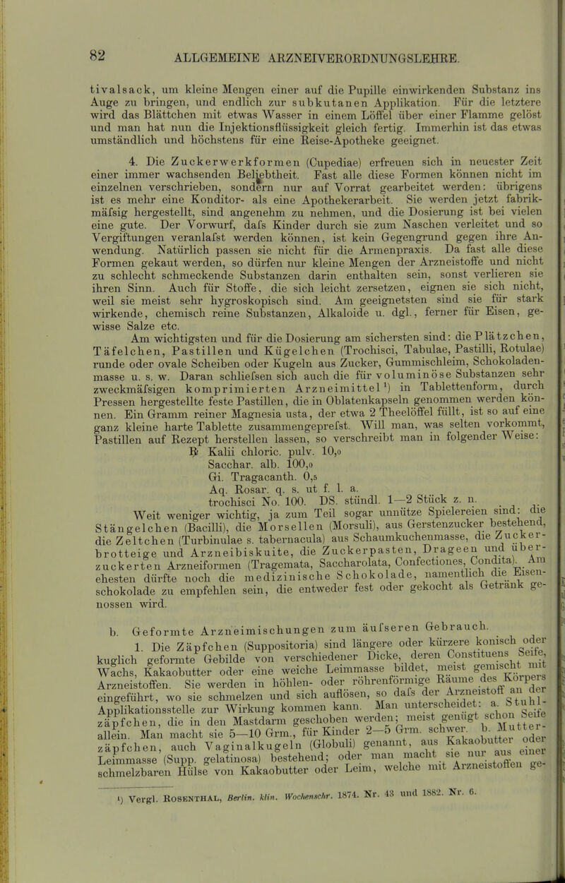 tivalsack, um kleine Mengen einer auf die Pupille einwirkenden Substanz ins Auge zu bringen, und endlich zur subkutanen Applikation. Für die letztere wird das Blättchen mit etwas Wasser in einem Löffel über einer Flamme gelöst und man hat nun die Injektionsflüssigkeit gleich fertig. Immerhin ist das etwas umständlich und höchstens für eine Reise-Apotheke geeignet. 4. Die Zuckerwerk formen (Cupediae) erfreuen sich in neuester Zeit einer immer wachsenden Belebtheit. Fast alle diese Formen können nicht im einzelnen verschrieben, sondern nur auf Vorrat gearbeitet werden: übrigens ist es mehr eine Konditor- als eine Apothekerarbeit. Sie werden jetzt fabrik- mäfsig hergestellt, sind angenehm zu nehmen, und die Dosierung ist bei vielen eine gute. Der Vorwurf, dafs Kinder durch sie zum Naschen verleitet und so Vergiftungen veranlafst werden können, ist kein Gegengrund gegen ihre An- wendung. Natürlich passen sie nicht für die Armenpraxis. Da fast alle diese Formen gekaut werden, so dürfen nur kleine Mengen der Arzneistoffe und nicht zu schlecht schmeckende Substanzen darin enthalten sein, sonst verlieren sie ihren Sinn. Auch für Stoffe, die sich leicht zersetzen, eignen sie sich nicht, weil sie meist sehr hygroskopisch sind. Am geeignetsten sind sie für stark wirkende, chemisch reine Substanzen, Alkaloide u. dgl., ferner für Eisen, ge- wisse Salze etc. Am wichtigsten und für die Dosierung am sichersten sind: die Plätzchen, Täfelchen, Pastillen und Kügelchen (Trochisci, Tabulae, Pastilli, Rotulae) runde oder ovale Scheiben oder Kugeln aus Zucker, Gummischleim, Schokoladen- masse u. s. w. Daran schliefsen sich auch die für voluminöse Substanzen sehr zweckmäfsigen komprimierten Arzneimittel^) in Tablettenform, durch Pressen hergestellte feste Pastillen, die in Oblatenkapseln genommen werden kön- nen. Ein Gramm reiner Magnesia usta, der etwa 2 Theelöffel füllt, ist so auf eme ganz kleine harte Tablette zusammengeprefst. Will man, was selten vorkommt, Pastillen auf Rezept herstellen lassen, so verschreibt man in folgender Weise: ?! Kalii chloric. pulv. 10,o Sacchar. alb. 100,o Gi. Tragacanth. 0,5 Aq. Rosar. q. s. ut f. 1. a. trochisci No. 100. DS. stündl. 1—2 Stück z. n. Weit weniger wichtig, ja zum Teil sogar unnütze Spielereien sind: die Stängelchen (Bacilli), die Mors eilen (Morsuli), aus Gerstenzucker bestehend, die Zeltchen (Turbinulae s. tabernacula) aus Schaumkuchenmasse, die ^uckei- brotteige und Arzneibiskuite, die Zuckerpasten, Drageen und uber- zuckerten Arzneiformen (Tragemata, Saccharolata, Confectiones, Condita)_ Am ehesten dürfte noch die medizinische Schokolade, nament ich die Eisen- schokolade zu empfehlen sein, die entweder fest oder gekocht als Getränk ge- nossen wird. b. Geformte Arzneimischungen zum äufseren Gebrauch. 1. Die Zäpfchen (Suppositoria) sind längere oder kiirzere konisch oder kuglich geformte Gebilde von verschiedener Dicke, deren Constituens Seüe wichs, Kakaobutter oder eine weiche Leimmasse bildet, meist Arzneistoffen. Sie werden in höhlen- oder röhrenförmige Räume de« Ko^P«^^ eingeführt, wo sie schmelzen und sich auflösen, so d^^^^er Arzneistoff aii der Applikationsstelle zur Wirkung kommen kann. Man unterscheidet : J,- Zäuchen, die in den Mastdarm geschoben we^'^e^^ ^^^«^«^^^^^^f allein. Mai macht sie 5-10 Grm., für Kinder 2-5 Grm. ««^^^^^^J^ Zäpfchen, auch Vaginalkugeln (Globuli) genannt, aus Kakaobutte, oder Leimmasse (Supp. gelatinosa) bestehend; oder ^^'',^^''^^^'1^1^^^^^^^ schmelzbaren Hülse von Kakaobutter oder Leim, welche mit Aizneistoöen ge 1) Vergl. ROSENTHAL, Berlin, klvn. Woclumschr. 1874. Nr. 43 und 1882. Nr. 6.