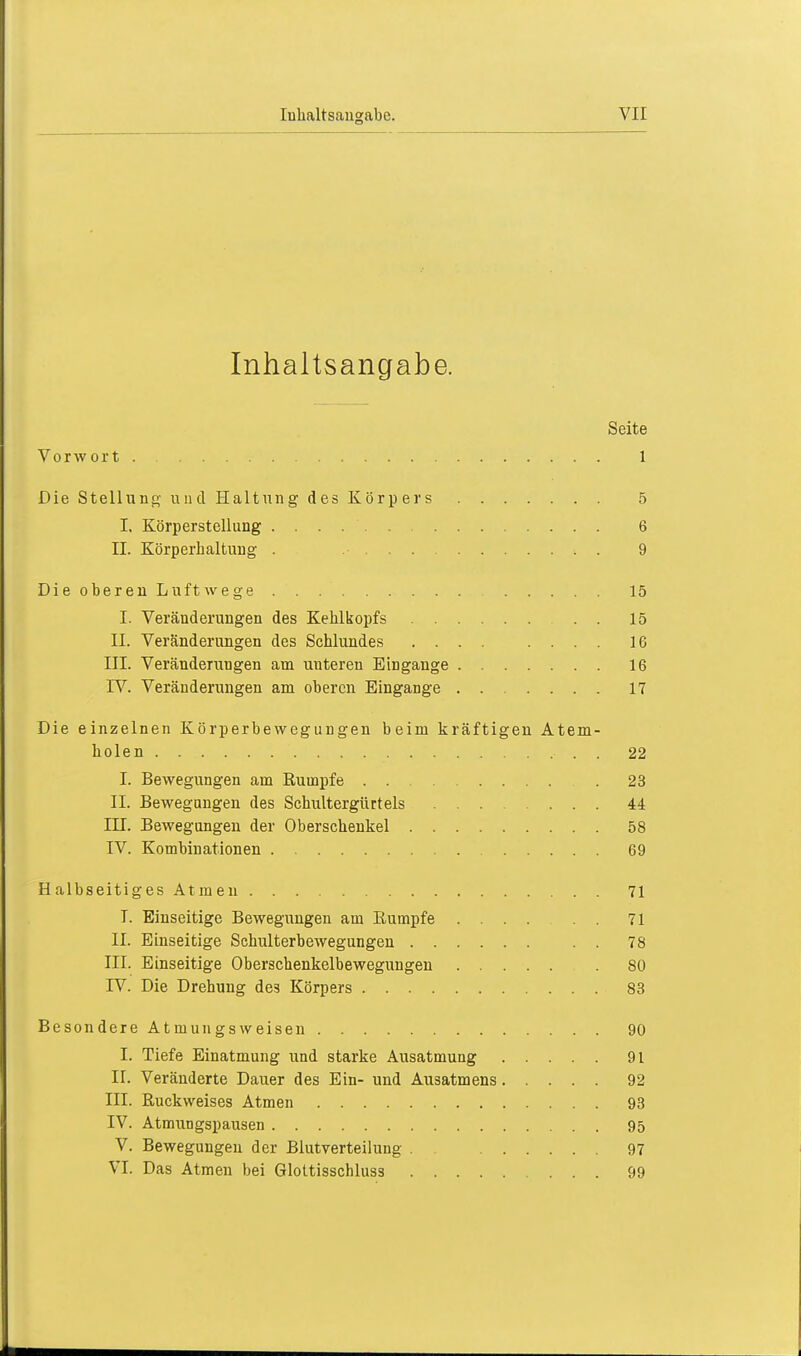 Inhaltsangabe. Seite Vorwort 1 Die Stellung und Haltung des Körpers 5 I. Körperstellung 6 IL Körperhaltung . 9 Die oberen Luftwege 15 I. Veränderungen des Kehlkopfs . . 15 II. Veränderungen des Schlundes .... .... IG III. Veränderungen am uuteren Eingange 16 IV. Veränderungen am oberen Eingange 17 Die einzelnen Körperbewegungen beim kräftigen Atem- holen . 22 I. Bewegungen am Rumpfe . 23 II. Bewegungen des Schultergürtels .... ... 44 III. Bewegungen der Oberschenkel 58 IV. Kombinationen 69 Halbseitiges Atmen 71 I. Einseitige Bewegungen am Rumpfe .... . . 71 II. Einseitige Schulterbewegungen . . 78 III. Einseitige Oberschenkelbewegungen 80 IV. Die Drehung des Körpers 83 Besondere Atmungsweisen 90 I. Tiefe Einatmung und starke Ausatmung 91 IL Veränderte Dauer des Ein- und Ausatmens 92 III. Ruckweises Atmen 93 IV. Atmungspausen 95 V. Bewegungen der Blutverteilung . 97 VI. Das Atmen bei Glottisschluss 99