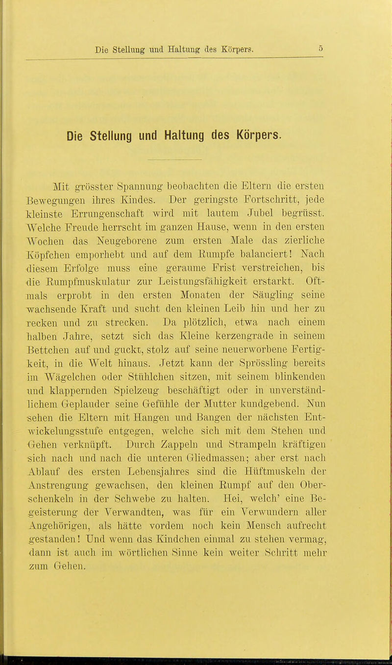 Die Stellung und Haltung des Körpers. Die Stellung und Haltung des Körpers. Mit gTüsster Spannung- beobachten die Eltern die ersten Bewegungen ihres Kindes. Der geringste Fortschritt, jede kleinste Errungenschaft wird mit lautem Jubel begrüsst. Welche Freude herrscht im ganzen Hause, wenn in den ersten Wochen das Neugeborene zum ersten Male das zierliche Köpfchen emporhebt und auf dem Rumpfe balanciert! Nach diesem Erfolge muss eine geraume Frist verstreichen, bis die Rumpfmuskulatur zur Leistungsfähigkeit erstarkt. Oft- mals erprobt in den ersten Monaten der Säugling seine wachsende Kraft und sucht den kleinen Leib hin und her zu recken und zu strecken. Da plötzlich, etwa nach einem halben Jahre, setzt sich das Kleine kerzengrade in seinem Bettchen auf und guckt, stolz auf seine neuerworbene Fertig- keit, in die Welt hinaus. Jetzt kann der Sprössling bereits im Wägelchen oder Stühlchen sitzen, mit seinem blinkenden und klappernden Spielzeug beschäftigt oder in unverständ- lichem Geplauder seine Gefühle der Mutter kundgebend. Nun sehen die Eltern mit Hangen und Bangen der nächsten Ent- wickelungsstufe entgegen, welche sich mit dem Stehen und Gehen verknüpft. Durch Zappeln und Strampeln kräftigen sich nach und nach die unteren Gliedmassen; aber erst nach Ablauf des ersten Lebensjahres sind die Hüftmuskeln der Anstrengung gewachsen, den kleinen Rumpf auf den Ober- schenkeln in der Schwebe zu halten. Hei, welch' eine Be- geisterung der Verwandten, was für ein Verwundern aller Angehörigen, als hätte vordem noch kein Mensch aufrecht gestanden! Und wenn das Kindchen einmal zu stehen vermag, dann ist auch im wörtlichen Sinne kein weiter Schritt mehr zum Gehen.