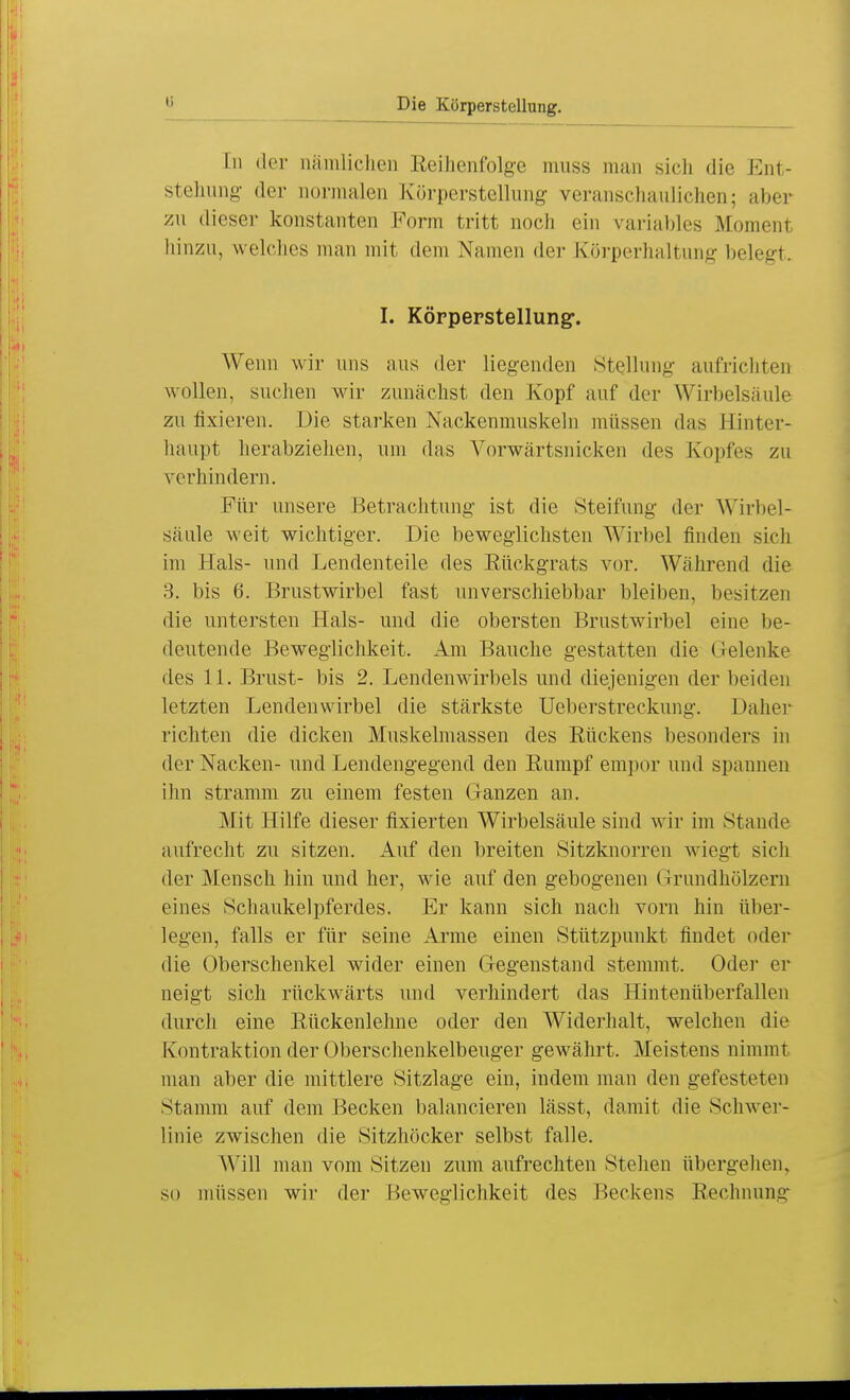 In der nämlichen Reihenfolge muss man sich die Ent- stehung der normalen Körperstellung veranschaulichen; aber zu dieser konstanten Form tritt noch ein variables Momenl hinzu, welches man mit dem Namen der Körperhaltung helegt. I. Körperstellung. Wenn wir uns aus der liegenden Stellung aufrichten wollen, suchen wir zunächst den Kopf auf der Wirbelsäule zu fixieren. Die starken Nackenmuskeln müssen das Hinter- haupt herabziehen, um das Vorwärtsnicken des Kopfes zu verhindern. Für unsere Betrachtung ist die Steifung der Wirbel- säule weit wichtiger. Die beweglichsten Wirbel finden sich im Hals- und Lendenteile des Rückgrats vor. Während die 3. bis 6. Brustwirbel fast unverschiebbar bleiben, besitzen die untersten Hals- und die obersten Brustwirbel eine be- deutende Beweglichkeit. Am Bauche gestatten die Gelenke des 11. Brust- bis 2. Lendenwirbels und diejenigen der beiden letzten Lendenwirbel die stärkste Ueberstreckung. Daher richten die dicken Muskelmassen des Rückens besonders in der Nacken- und Lendengegend den Rumpf empor und spannen ihn stramm zu einem festen Ganzen an. Mit Hilfe dieser fixierten Wirbelsäule sind wir im Stande aufrecht zu sitzen. Auf den breiten Sitzknorren wiegt sich der Mensch hin und her, wie auf den gebogenen Grundhölzern eines Schaukelpferdes. Er kann sich nach vorn hin über- legen, falls er für seine Arme einen Stützpunkt findet oder die Oberschenkel wider einen Gegenstand stemmt. Oder er neigt sich rückwärts und verhindert das Hintenüberfallen durch eine Rückenlehne oder den Widerhalt, welchen die Kontraktion der Oberschenkelbeuger gewährt. Meistens nimmt man aber die mittlere Sitzlage ein, indem man den gefesteten Stamm auf dem Becken balancieren lässt, damit die Schwer- linie zwischen die Sitzhöcker selbst falle. Will man vom Sitzen zum aufrechten Stellen übergehen, so müssen wir der Beweglichkeit des Beckens Rechnung