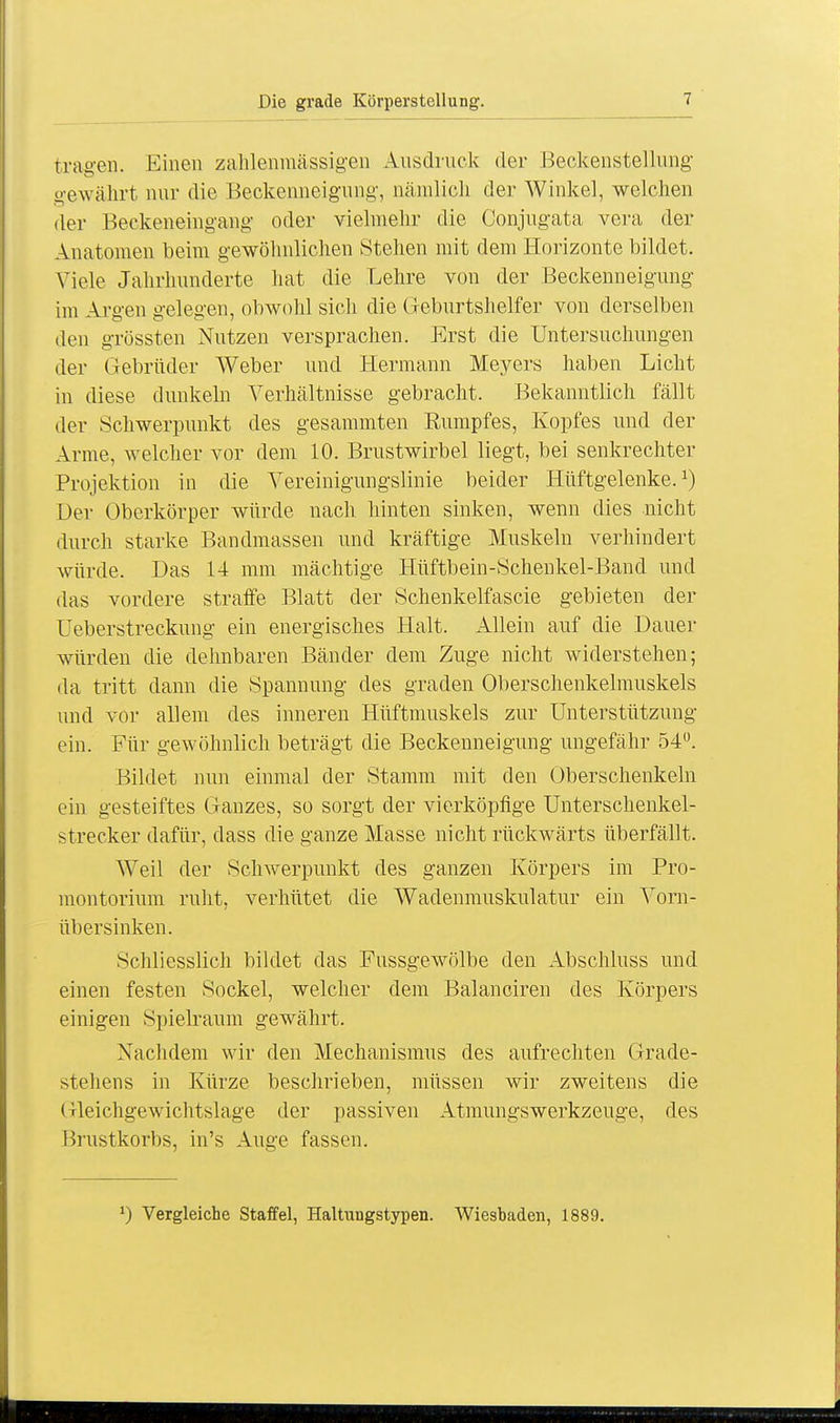 tragen. Einen zahlenniässigen Ausdruck der Beckenstellung oewälirt nur die Beckenneigung', nämlich der Winkel, welchen O der Beckeneingang oder vielmehr die Conjngata vera der Anatomen beim gewöhnlichen Stehen mit dem Horizonte bildet. Viele Jahrhunderte hat die Lehre von der Beckenneigung im Argen gelegen, obwohl sich die Geburtshelfer von derselben den grössten Nutzen versprachen. Erst die Untersuchungen der Gebrüder Weber und Hermann Meyers haben Licht in diese dunkeln Verhältnisse gebracht. Bekanntlich fällt der Schwerpunkt des gesammten Rumpfes, Kopfes und der Arme, welcher vor dem 10. Brustwirbel liegt, bei senkrechter Projektion in die Vereinigungslinie beider Hüftgelenke.1) Der Oberkörper würde nach hinten sinken, wenn dies nicht durch starke Bandmassen und kräftige Muskeln verhindert würde. Das 14 mm mächtige Hüftbein-Schenkel-Band und das vordere straffe Blatt der Schenkelfascie gebieten der Ueberstreckung ein energisches Halt. Allein auf die Dauer würden die dehnbaren Bänder dem Zuge nicht widerstehen; da tritt dann die Spannung des graden Oberschenkelmuskels und vor allem des inneren Hüftmuskels zur Unterstützung ein. Für gewöhnlich beträgt die Beckenneigung ungefähr 54°. Bildet nun einmal der Stamm mit den Oberschenkeln ein gesteiftes Ganzes, so sorgt der vierköpfige Unterschenkel- strecker dafür, dass die ganze Masse nicht rückwärts überfällt. Weil der Schwerpunkt des ganzen Körpers im Pro- montorium ruht, verhütet die Wadenmuskulatur ein Vorn- übersinken. Schliesslich bildet das Fussgewölbe den Abschluss und einen festen Sockel, welcher dem Balanciren des Körpers einigen Spielraum gewährt. Nachdem wir den Mechanismus des aufrechten Grade- stehens in Kürze beschrieben, müssen wir zweitens die Gleichgewichtslage der passiven AtmungsWerkzeuge, des Brustkorbs, in's Auge fassen. J) Vergleiche Staffel, Haltuugstypen. Wiesbaden, 1889.