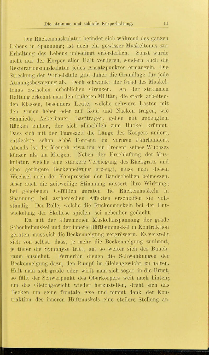 Die Rückenmuskulatur befindet sich während des ganzen Lebens in Spannung; ist doch ein gewisser Muskeltonus zur Erhaltung des Lebens unbedingt erforderlich. Sonst würde nicht nur der Körper allen Halt verlieren, sondern auch die Respirationsmuskulatur jedes Ansatzpunktes ermangeln. Die Streckung der Wirbelsäule gibt daher die Grundlage für jede Atmungsbewegung ab. Doch schwankt der Grad des Muskel- tonus zwischen erheblichen Grenzen. An der strammen Haltung erkennt man den früheren Militär; die stark arbeiten- den Klassen, besonders Leute, welche schwere Lasten mit den Armen heben oder auf Kopf und Nacken tragen, wie Schmiede, Ackerbauer, Lastträger, gehen mit gebeugtem Rücken einher, der sich allmählich zum Buckel krümmt. Dass sich mit der Tageszeit die Länge des Körpers ändert, entdeckte schon Abbe Fontenu im vorigen Jahrhundert. Abends ist der Mensch etwa um ein Procent seines Wuchses kürzer als am Morgen. Neben der Erschlaffung der Mus- kulatur, welche eine stärkere Verbiegung des Rückgrats und eine geringere Beckenneigung erzeugt, muss man diesen Wechsel noch der Kompression der Bandscheiben beimessen. Aber auch die zeitweilige Stimmung äussert ihre Wirkung; bei gehobenen Gefühlen geraten die Rückenmuskeln in Spannung, bei asthenischen Affekten erschlaffen sie voll- ständig. Der Rolle, welche die Rückenmuskeln bei der Ent- wickelung der Skoliose spielen, sei nebenher gedacht. Da mit der allgemeinen Muskelanspannung der grade Schenkelmuskel und der innere Hüftbeinmuskel in Kontraktion geraten, muss sich die Beckenneigung vergrössern. Es versteht sich von selbst, dass, je mehr die Beckenneigung zunimmt, je tiefer die Symphyse tritt, um so weiter sich der Bauch- raum ausdehnt. Fernerhin dienen die Schwankungen der Beckenneigung dazu, den Rumpf im Gleichgewicht zu halten. Hält man sich grade oder wirft man sich sogar in die Brust, so fällt der Schwerpunkt des Oberkörpers weit nach hinten; um das Gleichgewicht wieder herzustellen, dreht sich das Becken um seine frontale Axe und nimmt dank der Kon- traktion des inneren Hüftmuskels eine steilere Stellung an.