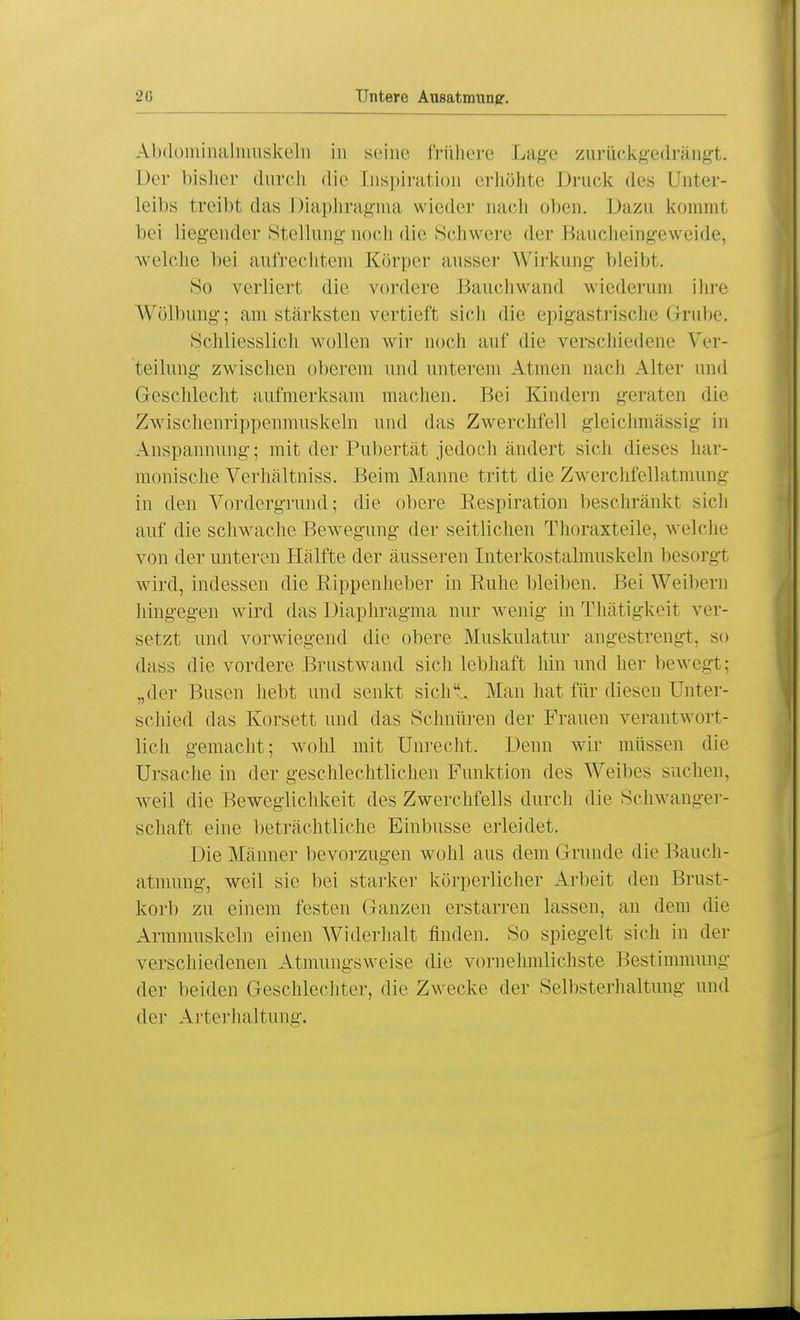 Abdominalniuskelii in seine frühere Lage zurückgedrängt. Der bisher durch die Inspiration erhöhte Druck des Unter- Leibs treibt das Diaphragma wieder nach oben. Dazu kommt bei liegender Stellung noch die Schwere der Baucheingeweide, welche bei aufrechtem Körper ausser Wirkung bleibt. So verliert die vordere Bauchwand wiederum ihre Wölbung; am stärksten vertieft sich die epigastrische Grube. Schliesslich wollen wir noch auf die verschiedene Ver- teilung zwischen oberem und unterein Atmen nach Alter und Geschlecht aufmerksam machen. Bei Kindern geraten die Zwischenrippenmuskeln und das Zwerchfell gleichmassig in Anspannung-; mit der Pubertät jedoch ändert sich dieses har- monische Verhältniss. Beim Manne tritt die Zwerchfellatmung in den Vordergrund; die obere Respiration beschränkt sich auf die schwache Bewegung der seitlichen Thoraxteile, welche von der unteren Hälfte der äusseren Interkostalmuskeln besorgl wird, indessen die Rippenheber in Ruhe bleiben. Bei Weibern hingegen wird das Diaphragma nur wenig in Thätigkeit ver- setzt und vorwiegend die obere Muskulatur angestrengt, so dass die vordere Brustwand sich lebhaft hin und her bewegt; „der Busen hebt und senkt sich. Man hat für diesen Unter- schied das Korsett und das Schnüren der Frauen verantwort- lich gemacht; wohl mit Unrecht. Denn wir müssen die Ursache in der geschlechtlichen Funktion des Weibes suchen, weil die Beweglichkeit des Zwerchfells durch die Schwanger- schaft eine beträchtliche Einbusse erleidet. Die Männer bevorzugen wohl aus dem Grunde die Bauch- atmung, weil sie bei starker körperlicher Arbeit den Brust- korb zu einem festen Ganzen erstarren lassen, an dem die Armmuskeln einen Widerhalt finden. So spiegelt sich in der verschiedenen Atmungsweise die vornehmlichste Bestimmung der beiden Geschlechter, die Zwecke der Selbsterhaltung und der Arterhaltung.