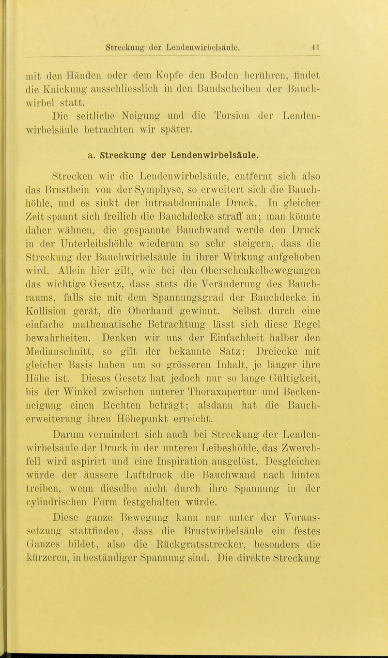 mit den Händen oder dem Kopfe den Boden berühren, findet die Knickung ausschliesslich in den Bandscheiben der Bauch- wirbel statt. Die seitliclic Neigung' und die Torsion der Lenden- wirbelsäule betrachten wir später. a. Streckung der Lendenwirbelsäule. Strecken wir die Lendenwirbelsäule, entfernt sich also das Brustbein von der Symphyse, so erweitert sich die Bauch- höhle, und es sinkt der intraabdominale Druck. In gleicher Zeit spannt sicli freilich die Bauchdecke straff an; man könnte daher wähnen, die gespannte Bauchwand werde den Druck in der Unterleibshöhle wiederum so sehr steigern, dass die Streckung der Bauchwirbelsäule in ihrer Wirkung aufgehoben wird. Allein hier gilt, wie bei den Oberschenkelbewegungen das wichtige Gesetz, dass stets die Veränderung des Bauch- raums, falls sie mit dem Spannungsgrad der Bauchdecke in Kollision gerät, die Oberhand gewinnt. Selbst durch eine einfache mathematische Betrachtung lässt sich diese Regel bewahrheiten. Denken wir uns der Einfachheit halber den Medianschnitt, so gilt der bekannte Satz: Dreiecke mit gleicher Basis haben um so grösseren Inhalt, je länger ihre Höhe ist. Dieses Gesetz hat jedoch nur so lange Gültigkeit, Iiis der Winkel zwischen unterer Thoraxapertur und Becken- neigung einen Rechten beträgt; alsdann hat die Bauch- erweiterung ihren Höhepunkt erreicht. Darum vermindert sich auch bei Streckung der Lenden- wirbelsäule der Druck in der unteren Leibeshöhle, das Zwerch- fell wird aspirirt und eine Inspiration ausgelöst. Desgleichen würde der äussere Luftdruck die Bauchwand nach hinten treiben, wenn dieselbe nicht durch ihre Spannung in der cylindrischen Form festgehalten würde. Diese ganze Bewegung kann nur unter der Voraus- setzung stattfinden, dass die Brustwirbelsäule ein festes Ganzes bildet, also die Rückgratsstrecker, besonders die kürzeren, in beständiger Spannung sind. Die direkte Streckung