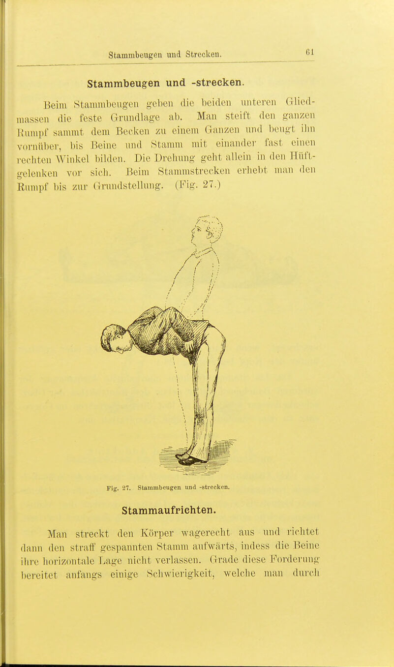 Stammbeugen und Strecken. Stammbeugen und -strecken. Beim Stammbeugen geben die beiden unteren Glied- massen die feste Grundlage ab. Man steift den ganzen Rumpf sammt dem Becken zu einem Ganzen und beiigt ihn vornüber, bis Beine und Stamm mit einander fast einen rechten Winkel bilden. Die Drehung geht allein in den Hüft- gelenken vor sich. Beim Stammstrecken erhebt man den Rumpf bis zur Grundstellung. (Fig. 27.) Fig. 27. Stammbeugen und -strecken. Stammaufrichten. Man streckt den Körper wagerecht aus und richtet dann den straff gespannten Stamm aufwärts, indess die Beine ihre horizontale Lage nicht verlassen. Grade diese Forderung bereitet anfangs einige Schwierigkeit, welche man durch