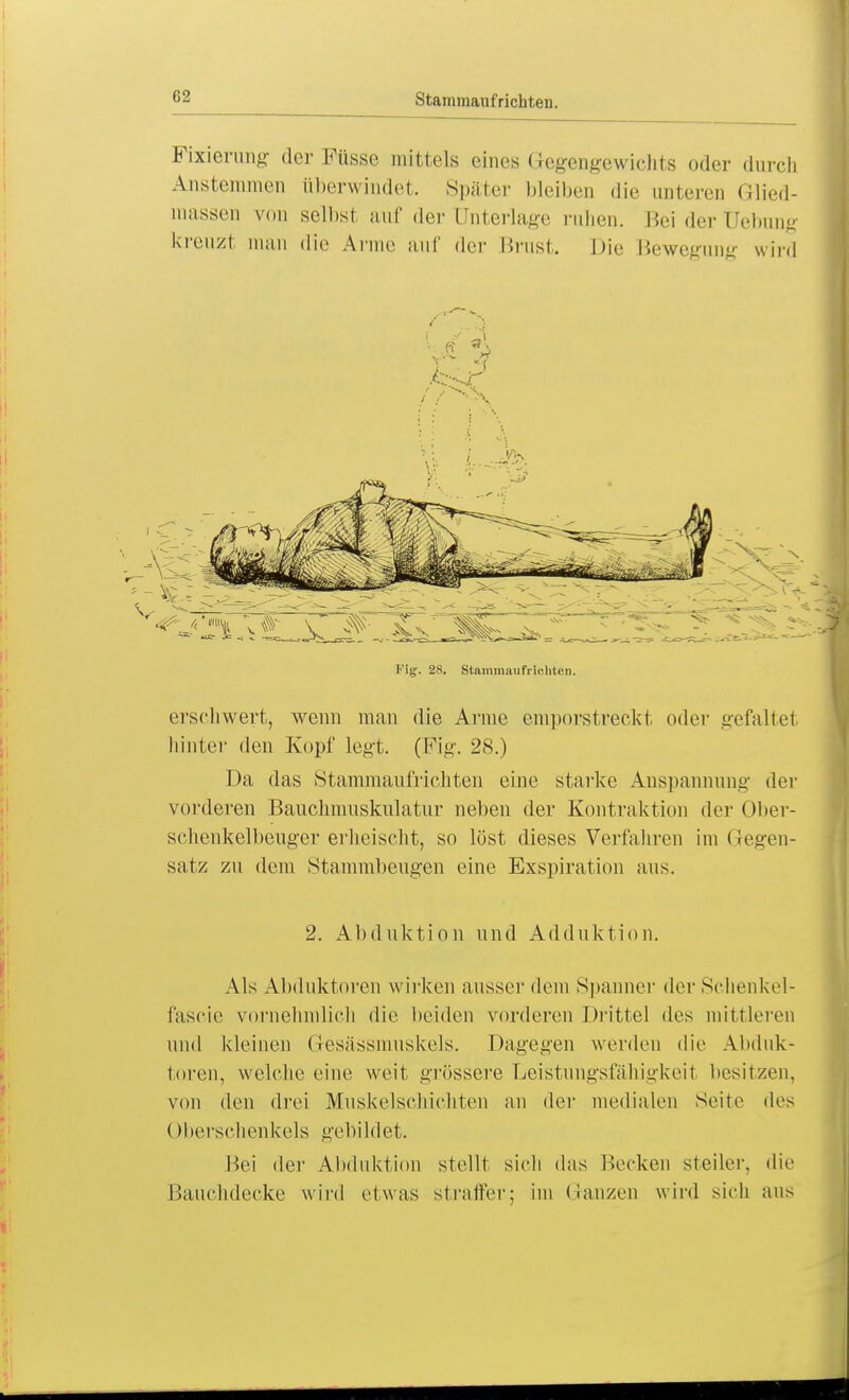 82 Stammauf richten. Fixierung der Füsse mittels eines Gegengewichts oder durch Anstemmen überwindet. Später bleiben die unteren Glied- massen von selbst auf der Unterlage ruhen. Beiderüebung kreuzt man die Anne auf der Brust. Die Bewegung wird Fig. 28. Stammaufriohten. erschwert, wenn man die Arme emporstreckt oder gefaltet hinter den Kopf legt. (Fig. 28.) Da das Stammaufrichten eine starke Anspannung der vorderen Bauchmuskulatur neben der Kontraktion der Ober- schenkelbeuger erheischt, so löst dieses Verfahren im Gegen- satz zu dem Stammbeugen eine Exspiration aus. 2. Abduktion und Adduktion. Als Abduktoren wirken ausser dem Spanner der Schenkel- fascie vornehmlich die beiden vorderen Drittel des mittleren und kleinen Gesässmuskels. Dagegen werden die Abduk- toren, welche eine weit grössere Deistungsfähigkeil besitzen, von den drei Muskelschiehten an der medialen Seite des Oberschenkels gebildet. Bei der Abduktion stellt sich das Decken steiler, die Bauchdecke wird etwas straffer; im Ganzen wird sieh aus