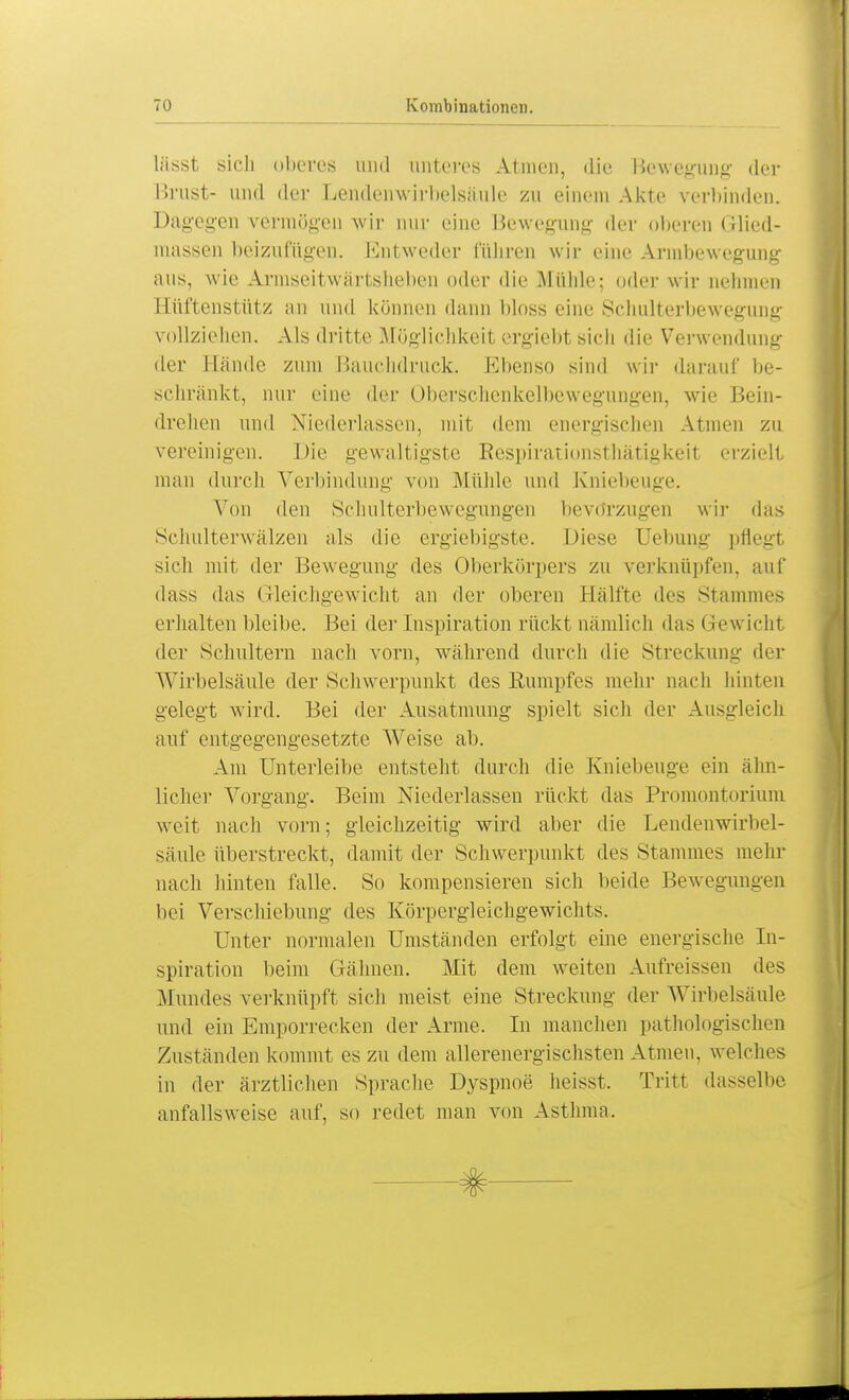 lässt sich oberes und unteres Atmen, die Bewegung der Brust- und der Lendcnwirbelsäule zu einem Akte verbinden. Dagegen vermögen wir nur eine Bewegung der oberen Grlied- massen beizufügen. Entweder führen wir eine Armbewegung aus, wie Armseitwärtslieben oder die Mühle; oder wir nehmen Hüftenstütz an und können dann bloss eine Schulterbewegung vollziehen. Als dritte Möglichkeit ergiebt sich die Verwendung der Hände zum Bauchdruck. Ebenso sind wir darauf be- schränkt, nur eine der Oberschenkelbewegungen, wie Bein- drehen und Niederlassen, mit dem energischen Annen zu vereinigen. Die gewaltigste Respirationsthätigkeit erzielt mau durch Verbindung von .Mühle und Kniebeuge. Von den Schulterbewegungen bevdrzugen wir das Schulterwälzen als die ergiebigste. Diese Uebung pflegl sich mit der Bewegung des Oberkörpers zu verknüpfen, auf dass das (ileichgewicht an der oberen Hälfte des Stammes erhalten bleibe. Bei der Inspiration rückt nämlich das Gewicht der Schultern nach vorn, während durch die Streckung der Wirbelsäule der Schwerpunkt des Rumpfes mehr nach hinten gelegt wird. Bei der Ausatmung spielt sich der Ausgleich auf entgegengesetzte Weise ab. Am Unterleibe entstellt durch die Kniebeuge ein ähn- licher Vorgang. Beim Niederlassen rückt das Promontorium weit nach vorn; gleichzeitig wird aber die Lendenwirbel- säule überstreckt, damit der Schwerpunkt des Stammes mehr nach hinten falle. So kompensieren sich beide Bewegungen bei Verschiebung des Körpergleichgewichts. Unter normalen Umständen erfolgt eine energische In- spiration beim Gähnen. Mit dem weiten Aufreissen des Mundes verknüpft sich meist eine Streckung der Wirbelsäule und ein Emporrecken der Arme. In manchen pathologischen Zuständen kommt es zu dem allerenergischsten Atmen, welches in der ärztlichen Sprache Dyspnoe heisst. Tritt dasselbe anfallsweise auf, so redet man von Asthma.