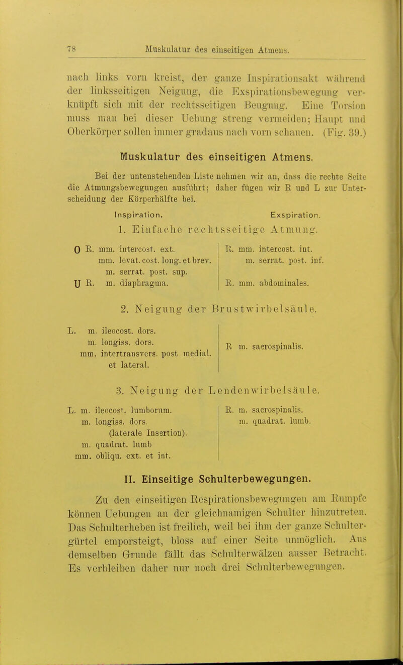 TS nach links vorn kreist, der ganze [nspfoationsakl während der Linksseitigen Neigung, die Exspirationsbewegung ver- knüpft sieh mit der rechtsseitigen Beugung. Eine Torsion muss man bei dieser Hebung- streng vermeiden; Haupt und (Iberkörper sollen immer gradaus Dach vom schauen. | Fig. 39. l Muskulatur des einseitigen Atmens. Bei der untenstehenden Liste nehmen wir au, dass die rechte Seite die Atmungsbewegungen ausführt; daher fügen wir E und L zur Unter- scheidung der Körperhälfte bei. Inspiration. Exspiration. 1. Einfache rechtsseitige Atmung. 0 E. mm. iutercost. ext. mm. levat. cost. long, et brev. m. serrat. post. sup. U E. m. diaphragtna. II. mm. intercost. int. m. serrat. post. inf. E. mm. abdominales. 2. Neigung der Brustwirbelsäule. L. m. ileocost. dors. in. longiss. dors. mm. intertransvers. post medial, et lateral. E m. sacrospinalis. 3. Neigung der Lendenwirbelsäule. L. m. ileocost. lumborum. m. longiss. dors. (laterale Insertion), m. quadrat. luinb mm. obliqu. ext. et int. E. m. sacrospinalis. m. quadrat, lumb. II. Einseitige Schulterbewegungen. Zu den einseitigen Respirationsbewegungen am Rumpfe können üebungen an der gleichnamigen Schulter hinzutreten. Das Schulterheben ist freilich, weil bei ihm der ganze Schulter- gürtel emporsteigt, bloss auf einer Seite unmöglich. Aus demselben Grunde fällt das Schulterwälzen ausser Betracht. Es verbleiben daher nur noch drei Schulterbewegungen.