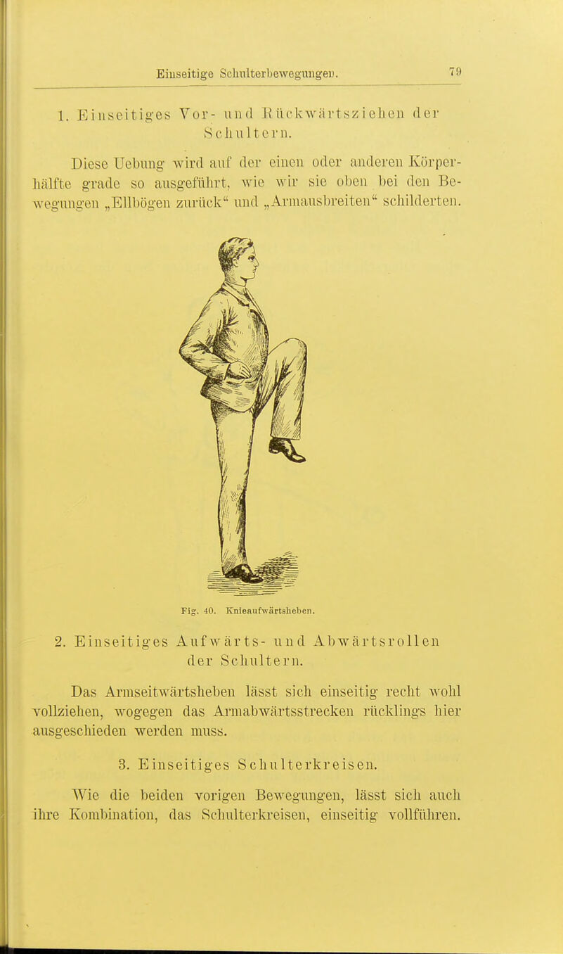 1. Einseitiges Vor- und EUickwärtszieheii der s c h n 1 te rn. Diese Uebung wird auf der einen oder anderen Körper- hälfte grade so ausgeführt, wie wir sie oben bei den Be- wegungen „Ellbogen zurück und „Armausbreiten schilderten. 2. Einseitiges Aufwärts- und Abwärtsrollen der Schultern. Das Armseitwärtsheben lässt sich einseitig recht wohl vollziehen, wogegen das Armabwärtsstrecken rücklings hier ausgeschieden werden nmss. Wie die beiden vorigen Bewegungen, lässt sich auch ihre Kombination, das Schulterkreisen, einseitig vollführen. 3. Einseitiges Schulterkreisen.