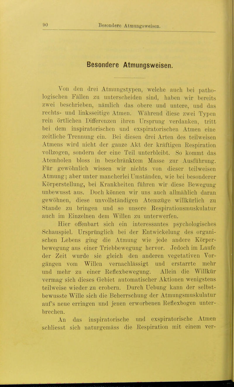 Besondere Atmungsweisen. Besondere Atmungsweisen. Von den drei Atmungstypen, welche auch bei patho- logischen Fällen zu unterscheiden sind, haben wir bereits zwei beschrieben, nämlich das obere und untere, und das rechts- und linksseitige Atmen. Während diese zwei Typen rein örtlichen Differenzen ihren Ursprung verdanken, tritt bei dem inspiratorischen und exspiratorischen Atmen eine zeitliche Trennung ein. Bei diesen drei Arten des teilweisen Atmens wird nicht der ganze Akt der kräftigen Eespiration vollzogen, sondern der eine Teil unterbleibt. So kommt das Atemholen bloss in beschränktem Masse zur Ausführung. Für gewöhnlich wissen wir nichts von dieser teilweisen Atmung; aber unter mancherlei Umständen, wie bei besonderer Körperstellung, bei Krankheiten führen wir diese Bewegung unbewusst aus. Doch können wir uns auch allmählich daran gewöhnen, diese unvollständigen Atemzüge willkürlich zu Stande zu bringen und so unsere Respirationsmuskulatur auch im Einzelnen dem Willen zu unterwerfen. Hier offenbart sich ein interessantes psychologisches Schauspiel. Ursprünglich bei der Entwicklung des organi- schen Lebens ging die Atmung wie jede andere Körper- bewegung aus einer Triebbewegung hervor. Jedoch im Laufe der Zeit wurde sie gleich den anderen vegetativen Vor- gängen vom Willen vernachlässigt und erstarrte mehr und mehr zu einer Reflexbewegung. Allein die Willkür vermag sich dieses Gebiet automatischer Aktionen wenigstens teilweise wieder zu erobern. Durch Uebung kann der seil ist - bewusste Wille sich die Beherrschung der Atmungsmuskulatur auf's neue erringen und jenen erworbenen Reflexbogen unter- brechen. An das inspiratorische und exspiratorische Atmen schliesst sich naturgemäss die Respiration mit einem ver-