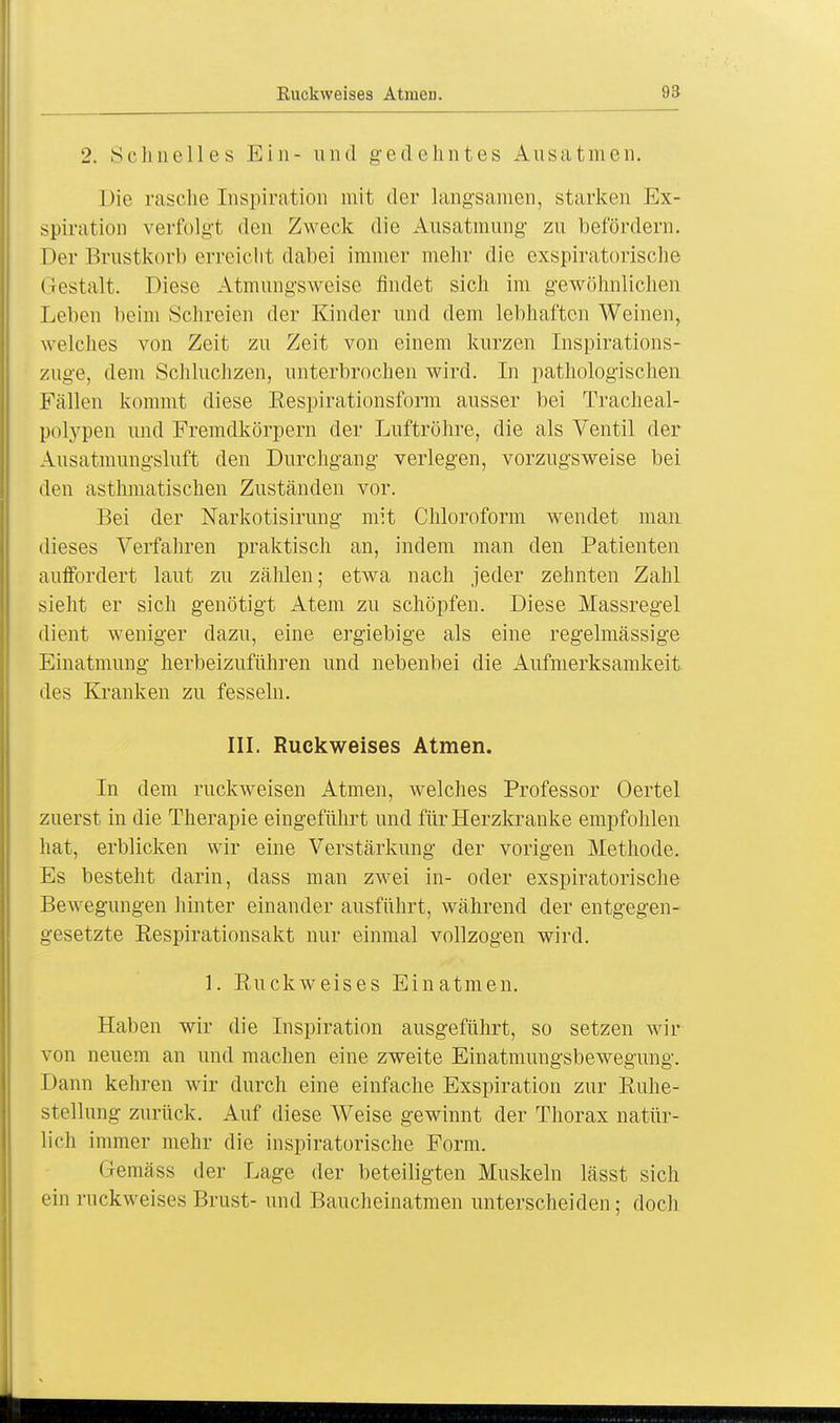 2. Selm eil es Ein- und gedehntes Ausatmen. Die rasche Inspiration mit der langsamen, starken Ex- spiration verfolgt den Zweck die Ausatmung zu befördern. Der Brustkorb erreicht dabei immer mehr die exspiratorische Gestalt. Diese Atmungsweise findet sich im gewöhnlichen Leben beim Schreien der Kinder und dem lebhaften Weinen, welches von Zeit zu Zeit von einem kurzen Inspirations- zuge, dem Schluchzen, unterbrochen wird. In pathologischen Fällen kommt diese Eespirationsform ausser bei Tracheal- polypen und Fremdkörpern der Luftröhre, die als Ventil der Ausatmungsluft den Durchgang verlegen, vorzugsweise bei den asthmatischen Zuständen vor. Bei der Narkotisirung mit Chloroform wendet man dieses Verfahren praktisch an, indem man den Patienten auffordert laut zu zählen; etwa nach jeder zehnten Zahl sieht er sich genötigt Atem zu schöpfen. Diese Massregel dient weniger dazu, eine ergiebige als eine regelmässige Einatmung herbeizuführen und nebenbei die Aufmerksamkeit des Kranken zu fesseln. III. Ruekweises Atmen. In dem ruckweisen Atmen, welches Professor Oertel zuerst in die Therapie eingeführt und für Herzkranke empfohlen hat, erblicken wir eine Verstärkung der vorigen Methode. Es besteht darin, dass man zwei in- oder exspiratorische Bewegungen hinter einander ausführt, während der entgegen- gesetzte Eespirationsakt nur einmal vollzogen wird. 1. Euckweises Einatmen. Haben wir die Inspiration ausgeführt, so setzen wir von neuem an und machen eine zweite Einatmungsbewegung. Dann kehren wir durch eine einfache Exspiration zur Euhe- stellung zurück. Auf diese Weise gewinnt der Thorax natür- lich immer mehr die inspiratorische Form. Gemäss der Lage der beteiligten Muskeln lässt sich ein ruckweises Brust- und Baucheinatmen unterscheiden; doch