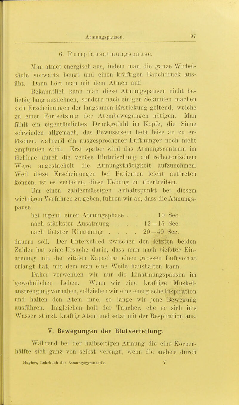 Atmuugspailaeii. 6. R u in i> fa usa fcm u ngspa use. Man atmet energisch aus, indem man die ganze Wirbel- säule vorwärts beugt und einen kräftigen Bauchdruck aus- übt. Dann hört man mit dem Atmen auf. Bekanntlich kann man diese Atmungspausen nicht be- liebig lang ausdehnen, sondern nach einigen Sekunden machen sich Erscheinungen der langsamen Erstickung geltend, welche zu einer Furt Setzung' de r Atembewegungen nötigen. Man fühlt ein eigentümliches Druckgefühl im Kopfe, die Sinne schwinden allgemach, das Bewusstsein hebt leise an zu er- löschen, während ein ausgesprochener Lufthunger noch nicht empfunden wird. Erst später wird das Atmungscentrum im Gehirne durch die venöse Blutmischung auf reflectorischem Wege angestachelt die Atmungsthätigkeit aufzunehmen. Weil diese Erscheinungen bei Patienten leicht auftreten können, ist es verboten, diese Uebung zu übertreiben. Um einen zahlenmässigen Anhaltspunkt bei diesem wichtigen Verfahren zu geben, führen wir an, dass die Atmungs- pause bei irgend einer Atmungsphase . . 10 See. nach stärkster Ausatmung . . . 12 — 15 See. nach tiefster Einatmung .... 20—40 See. dauern soll. Der Unterschied zwischen den letzten beiden Zahlen hat seine Ursache darin, dass man nach tiefster Ein- atmung mit der vitalen Kapacität einen grossen Luftvorrat erlangt hat, mit dem man eine Weile haushalten kann. Daher verwenden wir nur die Einatmungspausen im gewöhnlichen Leben. Wenn wir eine kräftige Muskel- anstrengung vorhalten, vollziehen wir eine energische Inspiration und halten den Atem inne, so lange wir jene Bewegung ausführen. Imgleichen holt der Taucher, ehe er sich in's Wasser stürzt, kräftig Atem und setzt mit der Respiration aus. V. Bewegungen der Blutverteilung. Während bei der halbseitigen Atmung die eine Körper- hälfte sich ganz von selbst verengt, wenn die andere durch Hughes, Lehrbuch der Atmungsgymnastik. 7