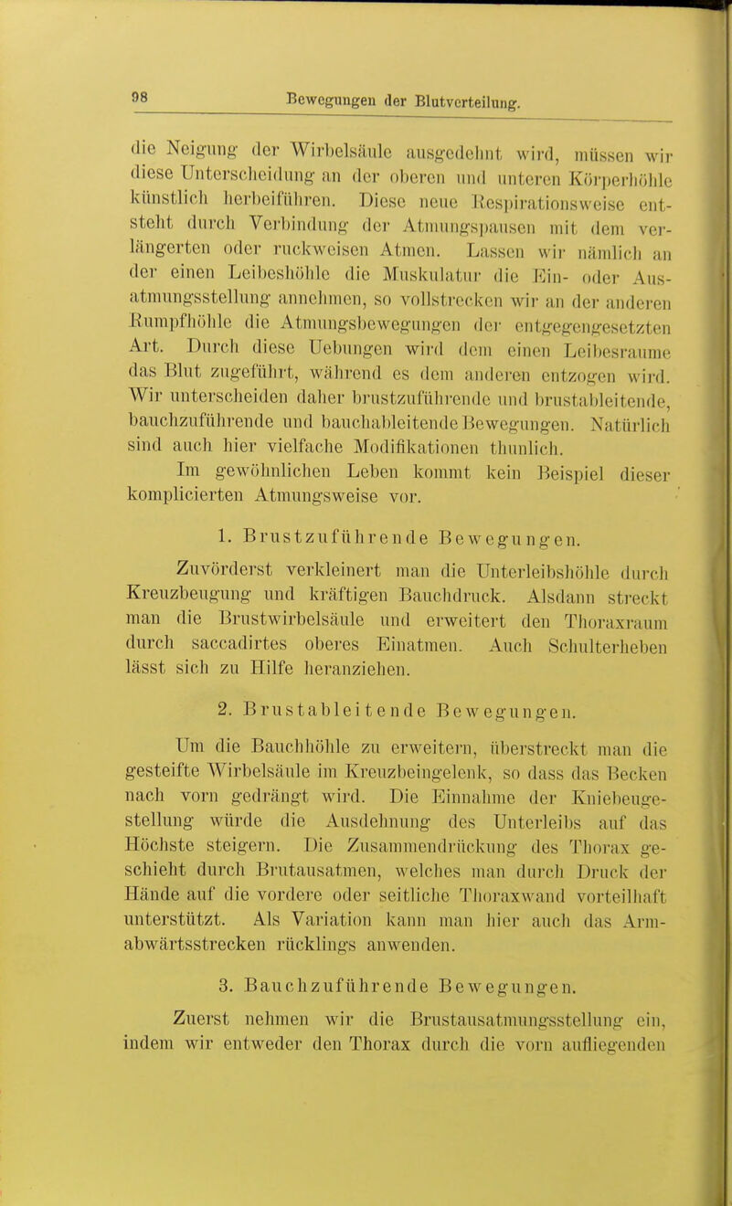 Bewegungen der Blutvcrteihing. die Neigung der Wirbelsäule ausgedehnt wird, müssen wir diese Unterscheidung an der oberen und unteren Körperhöhle künstlich herbeiführen. Diese neue Respirationsweise ent- steht durch Verbindung der Atmungspausen mit dem ver- längerten oder ruckweisen Atmen. Lassen wir oämlich an der einen Leibeshöhle die Muskulatur die Ein- oder Aus- atmungsstellung annehmen, so vollstrecken wir an der anderen Rumpfhöhle die Atmungsbewegungen der entgegengesetzten Art. Durch diese Uebungen wird dem einen Leibesraume das Blut zugeführt, während es dem anderen entzogen wird. Wir unterscheiden daher brustzuführende und brustableitende, bauchzuführende und bauchableitende Bewegungen. Natürlich sind auch hier vielfache Modifikationen thunlich. Im gewöhnlichen Leben kommt kein Beispiel dieser komplicierten Atmungsweise vor. 1. Brustzuführende Bewegungen. Zuvörderst verkleinert man die Unterleibshöhle durch Kreuzbeugung und kräftigen Bauchdruck. Alsdann streckt man die Brustwirbelsäule und erweitert den Thoraxraum durch saccadirtes oberes Einatmen. Auch Schulterlieben lässt sich zu Hilfe heranziehen. 2. Brustableitende Bewegungen. Um die Bauchhöhle zu erweitern, überstreckt man die gesteifte Wirbelsäule im Kreuzbeingelenk, so dass das Becken nach vorn gedrängt wird. Die Einnahme der Kniebeuge- stellung würde die Ausdehnung des Unterleibs auf das Höchste steigern. Die Zusammendrückung des Thorax ge- schieht durch Brutausatmen, welches man durch Druck der Hände auf die vordere oder seitliche Thoraxwand vorteilhaft unterstützt. Als Variation kann man hier auch das Arm- abwärtsstrecken rücklings anwenden. 3. Bauchzuführende Bewegungen. Zuerst nehmen wir die Brustausatmungsstellung ein, indem wir entweder den Thorax durch die vorn aufliegenden