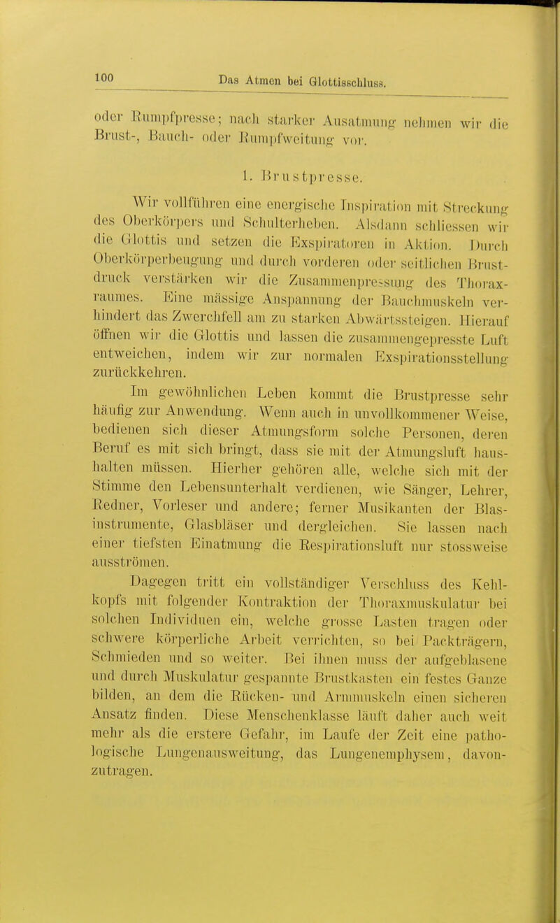 oder Rumpfpresse; mich starker Ausatmung nehmen wir die Brust-, Bauch- oder Rumpfweitung vor. 1. Brustpresse. Wir vollführen eine energische Inspiration mit Streckung des Oberkörpers und Schulterheben. Alsdann schliessen wir die Glottis und setzen die Exspiratoren in Aktion. Durch Oberkörperbeugung und durch vorderen oder seit liehen Brust- druck verstärken wir die Zusammenpressung des Thorax- raumes. Kino massige Anspannung der Baue] iskeln ver- hindert das Zwerchfell um zu starken Abwärtssteigen. Hierauf öffnen wir die Glottis und lassen die zusammengepresste Luft entweichen, indem wir zur normalen Exspirationsstellung zurückkehren. Im gewöhnlichen Leben kommt die Brustpresse sehr häufig zur Anwendung'. Wenn auch in unvollkommener Weise, bedienen sich dieser Atmungsform solche Personen, den n Beruf es mit sich bringt, dass sie mit der Atmungsluft haus- halten müssen. Hierher gehören alle, welche sich mit der Stimme den Lebensunterhalt verdienen, wie Sänger, Lehrer, Redner, Vorleser und andere; ferner Musikanten der Blas- instrumente, Glasbläser und dergleichen. Sie lassen nach einer tiefsten Einatmung die Respirationsluft nur stossweise ausströmen. Dagegen tritt ein vollständiger Verschluss des Kehl- kopfs mit folgender Kontraktion der Thoraxmuskulatur bei solchen Individuen ein, welche grosse Lasten tragen oder schwere körperliche Arbeit verrichten, so hei Packträgern, Schmieden und so weiter. Bei ihnen muss der aufgeblasene und durch Muskulatur gespannte Brustkasten ein festes (Tanze bilden, an dem die Rücken- und Armmuskeln einen sicheren Ansatz finden. Diese Menschenklassc läuft daher auch weit mehr als die erstere Gefahr, im Laufe der Zeit eine patho- logische Lungenausweitung, das Lungenemphysem, davon- zutragen.