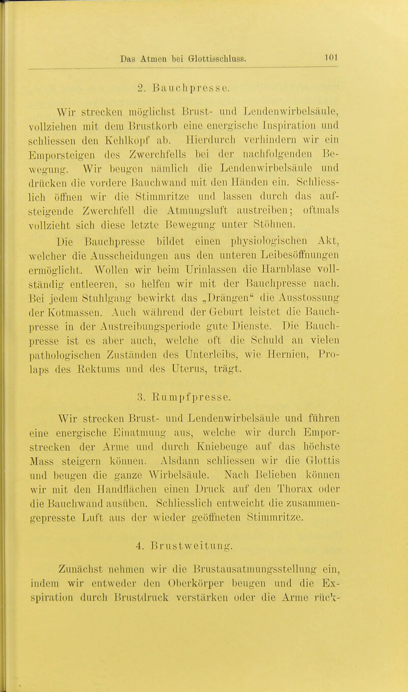 2. Haue Ii presse. Wir strecken möglichst Brust- und Lendenwirbelsäule, vollziehen mit dem Brustkorb eine energische Inspiration und schliessen den Kehlkopf ab. Hierdurch verhindern wir ein Emporsteigen des Zwerchfells bei der nachfolgenden Be- wegung. Wir beugen nämlich die Lendenwirbelsäule und drücken die vordere Bauchwand mit den Händen ein. Schliess- lich öffnen wir die Stimmritze und lassen durch das auf- steigende Zwerchfell die Atmungsluft austreiben; oftmals vollzieht sich diese letzte Bewegung unter Stöhnen. Die Bauchpresse bildet einen physiologischen Akt, welcher die Ausscheidungen aus den unteren Leibesöffnungen ermöglicht. Wollen wir beim Urinlassen die Harnblase voll- ständig entleeren, so helfen wir mit der Baiiclipresse nach. Bei jedem Stuhlgang bewirkt das „Drängen die Ausstossung der Kotmassen. Auch während der Geburt leistet die Baiicli- presse in der Austreibungsperiode gute Dienste. Die Bauch- presse ist es aber auch, welche off die Schuld an vielen pathologischen Zuständen des Unterleibs, wie Hernien, Pro- laps des Rektums und des Uterus, trägt. 3. B-umpfpresse. Wir strecken Brust- und Lendenwirbelsäule und führen eine energische Einatmung aus, welche wir durch Empor- strecken der Arme und durch Kniebeuge auf das höchste Mass steigern können. Alsdann schliessen wir die Glottis und beugen die ganze Wirbelsäule. Nach Belieben können wir mit den Handflächen einen Druck auf den Thorax oder die Bauchwand ausüben. Schliesslich entweicht die zusammen- gepresste Luft aus der wieder geöffneten Stimmritze. 4. Brustweitung. Zunächst nehmen wir die Brustausatmungsstellung ein, indem wir entweder den Oberkörper beugen und die Ex- spiration durch Brustdruck verstärken oder die Arme rück-