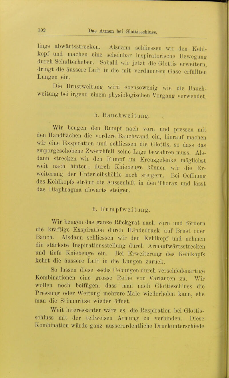 lings abwärtsstrecken. Alsdann schliessen wir den Kehl- kopf und machen eine scheinbar inspiratorische Bewegung durch Schulterheben. Sobald wir jetzl die Glottis erweitern, dringt die äussere Luft in die mit verdünntem Gase erfüllten Lungen ein. Die Brustweitung wird ebensowenig wie die Bauch- weitung bei irgend einem physiologischen Vorgang verwendet. 5. Bauchweitung. Wir beugen den Rumpf nach vorn und pressen mit den Handflächen die vordere Bauchwand ein, hierauf machen wir eine Exspiration und schliessen die Glottis, so dass das emporgeschobene Zwerchfell seine Lage bewahren muss. Als- dann strecken wir den Rumpf im Kreuzgelenke mögliche weit nach hinten; durch Kniebeuge können wir die Er- weiterung der Unterleibshöhle noch steigern. Bei Oeffnung des Kehlkopfs strömt die Aussenluft in den Thorax und lässt das Diaphragma abwärts steigen. 6. Rumpfweitung. Wir beugen das ganze Rückgrat nach vorn und fördern die kräftige Exspiration durch Händedruck auf Brust oder Bauch. Alsdann schliessen wir den Kehlkopf und nehmen die stärkste Inspirationsstellung durch Armaufwärtsstrecken und tiefe Kniebeuge ein. Bei Erweiterung des Kehlkopfs kehrt die äussere Luft in die Lungen zurück. So lassen diese sechs Uebungen durch verschiedenartige Kombinationen eine grosse Reihe von Varianten zu. Wir wollen noch beifügen, dass man nach Glottisschluss die Pressung oder Weitung mehrere Male wiederholen kann, ehe man die Stimmritze wieder öffnet. Weit interessanter wäre es, die Respiration bei Glottis- schluss mit der teilweisen Atmung zu verbinden. Diese Kombination würde ganz ausserordentliche Druckunterschiede