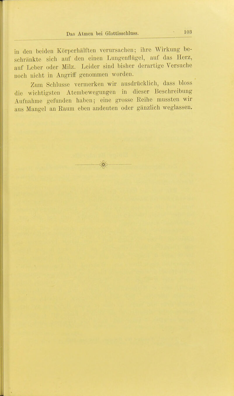 in den beiden Körperhälften verursachen; ihre Wirkung be- schränkte sieh auf den einen Lungenflügel, auf das Herz, auf Leber oder Milz. Leider sind bisher derartige Versuche noch nicht in Angriff genommen worden. Zum Schlüsse vermerken wir ausdrücklich, dass bloss die wichtigsten Atembewegungen in dieser Beschreibung Aufnahme gefunden haben; eine grosse Reihe mussten wir aus Mangel an Raum eben andeuten oder gänzlich weglassen.