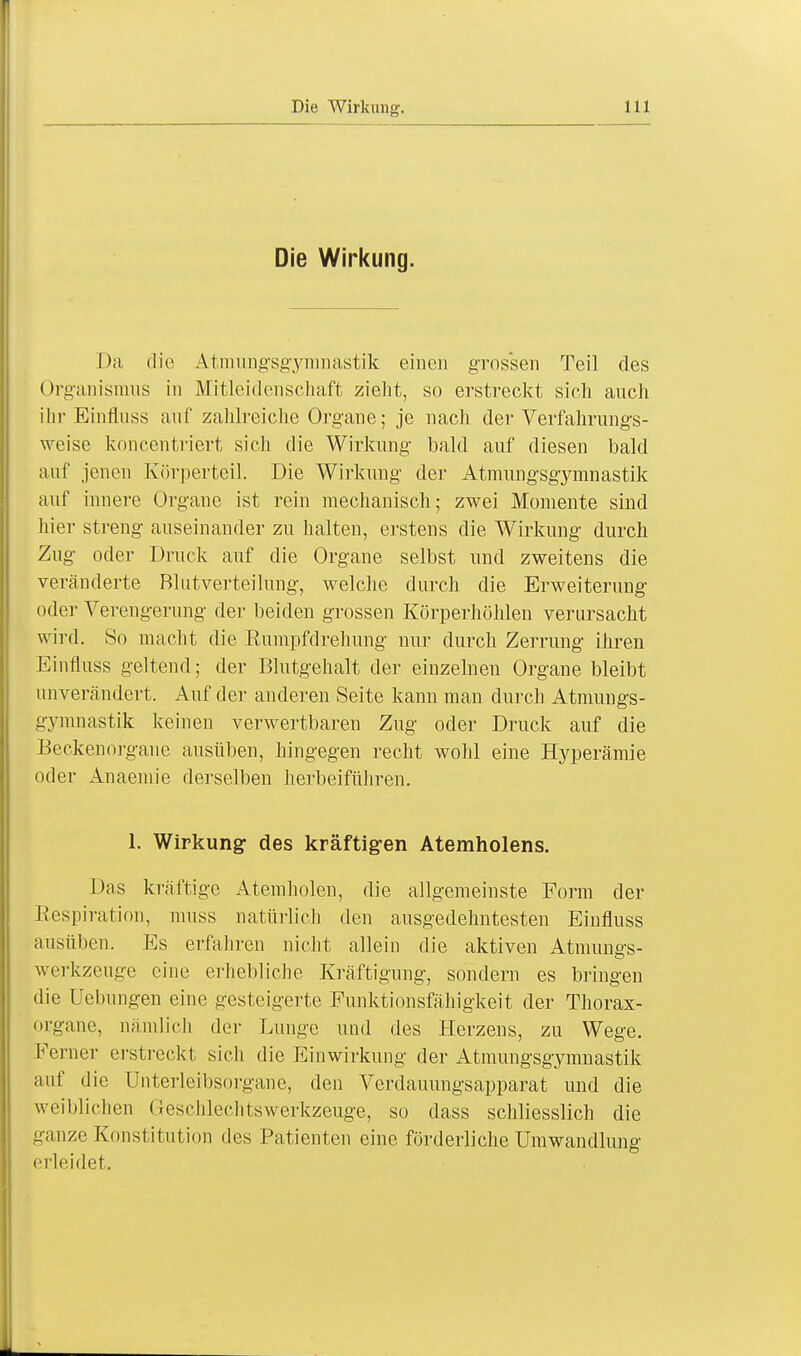Die Wirkung. Da die Atmungsgymnastik einen grossen Teil des (>rganismus in Mitleidenschaft zieht, so erstreckt sich auch ihr Einfluss auf zahlreiche Organe; je nach der Verfahrungs- weise koncentriert sich die Wirkung bald auf diesen bald auf jenen Körperteil. Die Wirkung der Atmungsgymnastik auf innere Organe ist rein mechanisch; zwei Momente sind liier streng auseinander zu halten, erstens die Wirkung durch Zug oder Druck auf die Organe selbst und zweitens die veränderte Blutverteilung, welche durch die Erweiterung oder Verengerung der beiden grossen Körperhöhlen verursacht wird. So macht die Rumpfdrehung nur durch Zerrung ihren Einfluss geltend; der Blutgehalt der einzelnen Organe bleibt unverändert. Auf der anderen Seite kann man durch Atmungs- gymnastik keinen verwertbaren Zug oder Druck auf die Beckenorgane ausüben, hingegen recht wohl eine Hyperämie oder Anaemie derselben herbeiführen. 1. Wirkung des kräftigen Atemholens. Das kräftige Atemholen, die allgemeinste Form der Respiration, muss natürlich den ausgedehntesten Einfluss ausüben. Es erfahren nicht allein die aktiven Atmungs- werkzeuge eine erhebliche Kräftigung, sondern es bringen die Uebungen eine gesteigerte Funktionsfähigkeit der Thorax- organe, nämlich der Lunge und des Herzens, zu Wege. Ferner erstreckt sich die Einwirkung der Atmungsgymnastik auf die Unterleibsorgane, den Verdauungsapparat und die weiblichen Geschlcditswerkzeuge, so dass schliesslich die ganze Konstitution des Patienten eine förderliche Umwandlung erleidet.