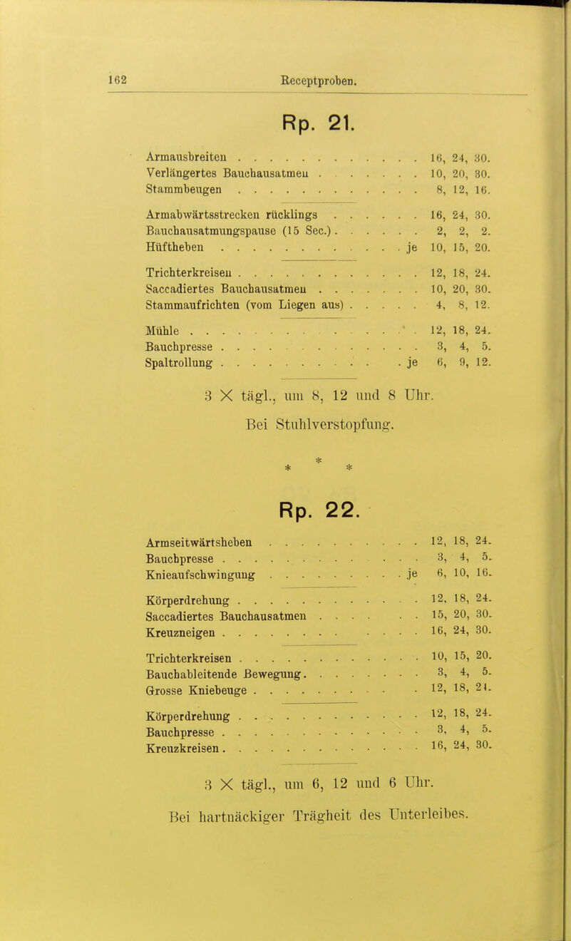 Rp. 21. ... 16, 24, 30. ... 10, 20, 30. Q 16. Armabwärtsstrecken rücklings . . . ... 16, 24, 30. Bauchausatmungspause (15 See.)- ■ • ... 2, 2, 2. Hüftheben • • je 10, 15, 20. ... 12, 18, 24. Saccadiertes Bauchausatmeu .... • , . 10, 20, 30. Stammaufrichten (vom Liegen aus) . . ... 4, 8, 12. . .* . 12, 18, 24. ... 3, 4, 5. • je 6, 9, 12. 3 X tägL, um 8, 12 und 8 Uhr. Bei Stuhlverstopfunir. * Rp. 22. Armseitwärtsheben 12, 18, 24. Baucbpresse ... 3, 4, 5. Knieaufschwingung je 6, 10, 16. Körperdrehung 12, 18, 24. Saccadiertes Bauchausatmen 15, 20, 30. Kreuzneigen .... 16, 24, 30. Trichterkreisen 10, 15, 20. Bauchableitende Bewegung 3, 4, 5. Grosse Kniebeuge 12, 18, 21. Körperdrehung 12, 18, 24. Bauchpresse 3, 4, 5. Kreuzkreisen 16, 24, 30. 3 X tägl., um 6, 12 und 6 Uhr. Bei hartnäckiger Trägheit des Unterleibes.