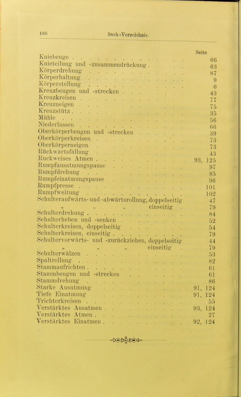 Sach -Verzeichnis. . . Seite Kniebeuge oa Knieteilung und -zusammendrückung. ... ßg Körperdrehung 37 Körperhaltung 9 Körperstellurig \ g Kreuzbeugen und -strecken 43 Kreuzkreisen yn Kreuzneigen 75 KreUZStÜtZ og Mühle ' ] 56 Niederlassen ao Oberkör perbeugen und -strecken 39 Oberkörperkreisen . -. . 73 Oberkörperneigen . 73 Rückwärtsfällung 43 Ruckweises Atmen 93. 125 Rumpfausatmungspause 97 Rumpfdrehung- 35 Rumpfeinatmungs pause 9ß Rumpf presse 101 Rumpfweitung 102 Schulteraufwärts- und -abwärtsrollung, doppelseitig 47 » „ einseitig 79 Schulterdrehung 84 Schulterheben und -senken 52 Schulterkreisen, doppelseitig 54 Schulterkreisen, einseitig 79 Schultervorwärts- und -zurückziehen, doppelseitig 44 n » n einseitig- . 79 Schulterwälzen 53 Spaltrollung . 82 Stammaufrichten 61 Stammbeugen und -strecken 61 Stammdrehung 86 Starke Ausatmung ... . 91, 124 Tiefe Einatmung 91, 124 Trichterkreisen ... . 55 Verstärktes Ausatmen 93, 124 Verstärktes Atmen . . 27 Verstärktes Einatmen 92, 124