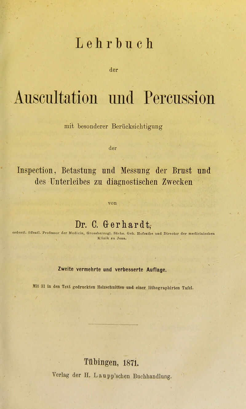 Lehrbuch der Auscultation und Percussion mit besonderer Berücksichtigung der Inspection, Betastung und Messung der Brust und des Unterleibes zu diagnostischen Zwecken von Dr. C. Gerhardt, ordentl. öffentl. Profeßsor der Medicin, Grossherzogl. Sächs. Geh. Hofrathe und Üirector der medicinißchen ^ Klinik zu Jena. Zweite vermehrte und verbesserte Auflage. Mit 31 in den Text gedruckten Holzschnitten und einer lithograpliirten Tafel. Tübingen, 1871. Verlag der H. Laupp'schen Buchhandlung.