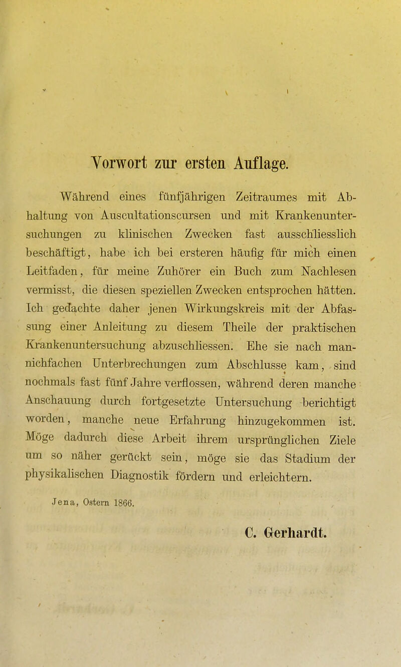 Yorwort zur ersten Auflage. Während eines fünfjährigen Zeitraumes mit Ab- haltung von Auscultationscursen und mit Krankenunter- suchungen zu klinischen Zwecken fast ausschliesslich beschäftigt, habe ich bei ersteren häufig für mich einen Leitfaden, für meine Zuhörer ein Buch zum Nachlesen vermisst, die diesen speziellen Zwecken entsprochen hätten. Ich gedachte daher jenen Wirkungskreis mit der Abfas- sung einer Anleitung zu diesem Theile der praktischen Krankenuntersuchung abzuschhessen. Ehe sie nach man- nichfachen Unterbrechungen zum Abschlüsse kam, sind nochmals fast fünf Jahre verflossen, während deren manche Anschauung durch fortgesetzte Untersuchung berichtigt worden, manche neue Erfahrung hinzugekommen ist. Möge dadurch diese Arbeit ihrem ursprünglichen Ziele um so näher gerückt sehi, möge sie das Stadium der physikalischen Diagnostik fördern und erleichtern. Jena, Ostern 1866. C. Gerhardt.