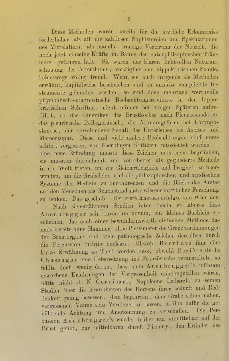 Diese Methoden waren bereits für die ärztliche Erkenntniss förderlicher, als all' die zahllosen Sophistereien und Spekulationen des Mittelalters, als manche traurige Verirrung der Neuzeit, die noch jetzt einzelne Kräfte im Banne der uaturphilsophischen Träu- merei gefangen hält. Sie waren der klaren Hchtvollen Natm-an- schauung des Alterthums, vorzüglich der hippokratischen Schule, keineswegs völlig fremd. Wenn sie auch nirgends als Methoden erwähnt, kapitelweise beschrieben und an unnütze complicirte In- strumente gebunden werden, so sind doch mehrfach werthvolle physikalisch - diagnostische Beobachtungsresultate in den hippo- kratischen Schriften, nicht miuder bei einigen Späteren aufge- führt, so das Einsinken des Brustkorbes nach Pleuraexsudaten, das pleuritische Keibegeräusch, die Athmungsform bei Laryngo- stenose, der verschiedene Schall des Unterleibes bei Ascites und Meteorismus. Diese und -viele andere Beobachtungen sind miss- achtet, vergessen, von überklugen Kritikern missdeutet worden — eine neue Erfindung musste diese Zeichen aufs neue begründen,^ sie mussten durchdacht und verarbeitet als gegliederte Methode in die Welt treten, um die Gleichgültigkeit und Trägheit zu über- vpinden, um die Grübeleien und die philosophischen und mystischen Systeme der Medizin zu durchkreuzen und die Blicke des Arztes auf den Menschen als Gegenstand naturwissenschaftUcher Forschvuig zu lenken. Das geschah. Der erste Anstoss erfolgte von Wien aus. Nach siebenjährigen Studien inter taedia et labores Hess Auenbrugg er sein inventum novum, ein kleines Büchlein er- scheinen, das nach einer bewundernswerth einfachen Methode da- mals bereits ohne Hammer, ohne Plessimeter die Grenzbestimmungen der Brustorgane und viele pathologische Zeichen derselben dm-ch die Percussion richtig darlegte. Obwohl Boerhave ihm eine kurze Erwähnung zu Theil werden liess, obwohl Roziere de la Chassagne eine üebersetzung ins'Französische veranstaltete, so fehlte doch wenig daran, dass auch Auenbrugger's mühsam erworbene Erfahrungen der Vergessenheit anheimgefallen wären, hätte nicht J. N. Gorvisart, Napoleons Leibarzt, zu seinen Studien über die Krankheiten des Herzens ihrer bedm-ft und Red- lichkeit genug besessen, dem bejahrten, dem Grabe schon nahen, vergessenen Manne sein Verdienst zu lassen, ja ihm dafür die ge- bührende Achtung und Anerkennung zu verschaffen. Die Per- cussion Auenbrugger's wurde, früher nur- unmittelbar auf der Brust geübt, zur mittelbaren durch Piorry, den Erfinder des