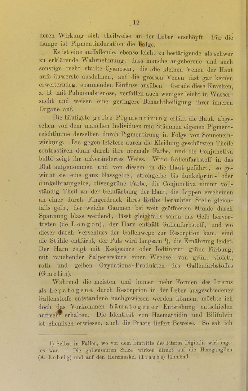 dereu Wirkung sicli theilweise au der Leber erschöpft. Für die Lunge ist Pigmentinduration die Bolge. _ Es ist eine auffallende, ebenso leicht zu bestätigende als schwer zu erklärende Wahrnehmung, dass manche angeborene und auch sonstige recht starke Cyanosen, die . die kleinen Venen der Haut aufs äusserste ausdehnen, auf die grossen Venen fast gar keinen erweiternde», spannenden Einfluss ausüben. Gerade diese Kranken, z. B. mit Pulmonalstenose, verfallen auch weniger leicht in Wasser- sucht und weisen eine geringere Benachtheiliguug ihrer inneren Organe auf. Die häufigste gelbe Pigmentirung erhält die Haut, abge- sehen von dem manchen Individuen und Stämmen eigenen Pigment- reichthume derselben durch Pigmentirung in Folge von Sonnenein- wirkung. Die gegen letztere durch die Kleidung geschützten Theile contrastiren dann durch ihre normale Farbe, und die Conjunctiva bulbi zeigt ihr unVerändertes Weiss. Wird Gallenfarbstoff in das Blut aufgenommen und von diesem in die Haut geführt, so ge- winnt sie eine ganz blassgelbe, strohgelbe bis dunkelgrün- oder dunkelbraungelbe, ohvengrüne Farbe, die Conjunctiva nimmt voll- ständig Theil an der Gelbfärbung der Haut, die Lippen erscheinen an einer durch Fingerdruck ihres Roths beraubten Stelle gleich- falls gelb, der weiche Gaumen bei weit geöffnetem Munde durch Spannung blass werdend, lässt gleichfalls schon das Gelb hervor- treten (de Longon), der Harn enthält Gallenfarbstoff, und wo dieser durch Verschluss der Gallenwege zur Resorption kam, sind die Stühle entfärbt, der Puls wird langsam '), die Ernährung leidet. Der Harn zeigt mit Essigsäure oder Jodtinctur grüne Färbung, mit rauchender Salpetersäure einen Wechsel von grün, violett, roth und gelben Oxydations-Produkten des Gallenfarbstoffes (Gmelin). Während die meisten und immer mehr Formen des Icterus als h e p a 10 g e n e, durch Resorption in der Leber ausgeschiedener Gallenstoffe entstandene nachgewiesen werden können, möchte ich doch das Vorkommen h ä m a t o g e n e r Entstehung entschieden aufrecnf erhalten. Die Identität von Haematoidin und Bilifulviu ist chemisch erwiesen, auch die Praxis liefert Beweise. So sah ich 1) Selbst in Fällen, wo vor dem Eintritte des Icterus Digitalis wirkungs- los war. — Die gallensauren Siilze wirken dü^ekt auf die Herzganglien (A. Eöhrig) und auf den Herzmuskel (Traube) lähmend.