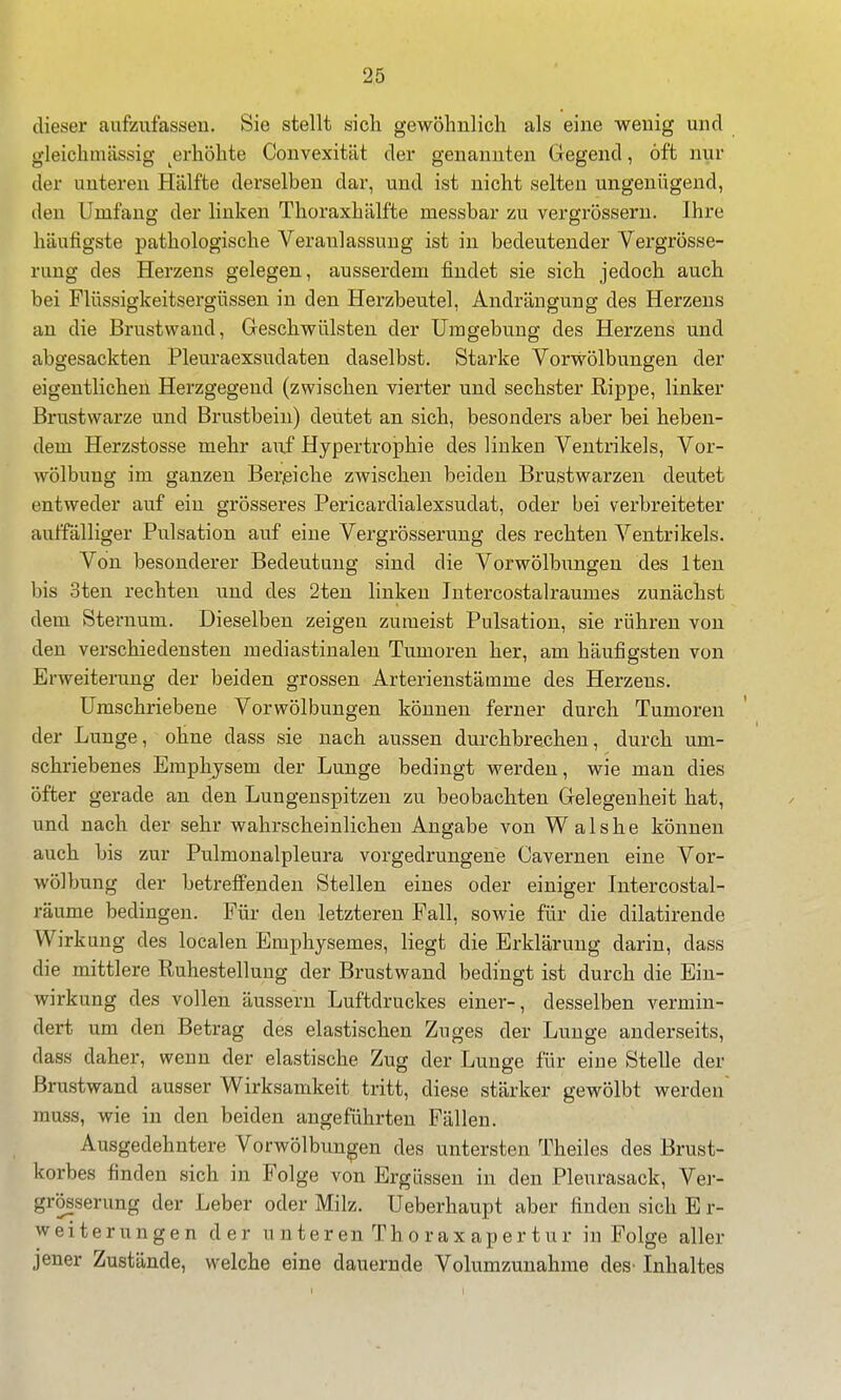 dieser aufzufassen. Sie stellt sich gewöhnlich als eine wenig und gleichmässig ^erhöhte Convexität der genannten Gegend, oft nur der unteren Hälfte derselben dar, und ist nicht selten ungenügend, den Umfang der linken Thoraxhälfte messbar zu vergrösseru. Ihre häufigste pathologische Veranlassung ist in bedeutender Vergrösse- rung des Herzens gelegen, ausserdem findet sie sich jedoch auch bei Flüssigkeitsergüssen in den Herzbeutel, Andrängung des Herzens an die Brustwand, Geschwülsten der Umgebung des Herzens und abgesackten Pleuraexsudaten daselbst. Starke Vorwölbungen der eigentlichen Herzgegend (zwischen vierter und sechster Rippe, linker Brustwarze und Brustbein) deutet an sich, besonders aber bei heben- dem Herzstosse mehr ax\f HypertrojDhie des linken Ventrikels, Vor- wölbung im ganzen Bereiche zwischen beiden Brustwarzen deutet entweder auf ein grösseres Pericardialexsudat, oder bei verbreiteter auffälliger Pulsation auf eine Vergrösseruug des rechten Ventrikels. Von besonderer Bedeutung sind die Vorwölbungen des Iten bis 3ten rechten und des 2ten linken Intercostalraumes zunächst dem Sternum. Dieselben zeigen zumeist Pulsation, sie rühren von den verschiedensten mediastinalen Tumoren her, am häufigsten von Erweiterung der beiden grossen Arterienstätnme des Herzens. Umschriebene Vorwölbungen können ferner durch Tumoren der Lunge, ohne dass sie nach aussen durchbrechen, durch um- schriebenes Emphysem der Lunge bedingt werden, wie man dies öfter gerade an den Lungenspitzen zu beobachten Gelegenheit hat, und nach der sehr wahrscheinlichen Angabe von W a 1 s h e können auch bis zur Pulmonalpleura vorgedrungene Cavernen eine Vor- wölbung der betreffenden Stellen eines oder einiger Intercostal- räume bedingen. Für den letzteren Fall, sowie für die dilatirende Wirkung des localen Emphysemes, liegt die Erklärung darin, dass die mittlere Ruhestellung der Brustwand bedingt ist durch die Ein- wirkung des vollen äussern Luftdruckes einer-, desselben vermin- dert um den Betrag des elastischen Zuges der Lunge anderseits, dass daher, wenn der elastische Zug der Lunge für eine Stelle der Brustwand ausser Wirksamkeit tritt, diese stärker gewölbt werden rauss, wie in den beiden angeführten Fällen. Ausgedehntere Vorwölbun^en des untersten Theiles des Brust- korbes finden sich in Folge von Ergüssen in den Pleurasack, Ver- grösserung der Leber oder Milz. Ueberhaupt aber finden sich E r- weiterungen der u n te r en Th o r a x ap e r t ur in Folge aller jener Zustände, welche eine dauernde Volumzuuahme deS' Inhaltes 1