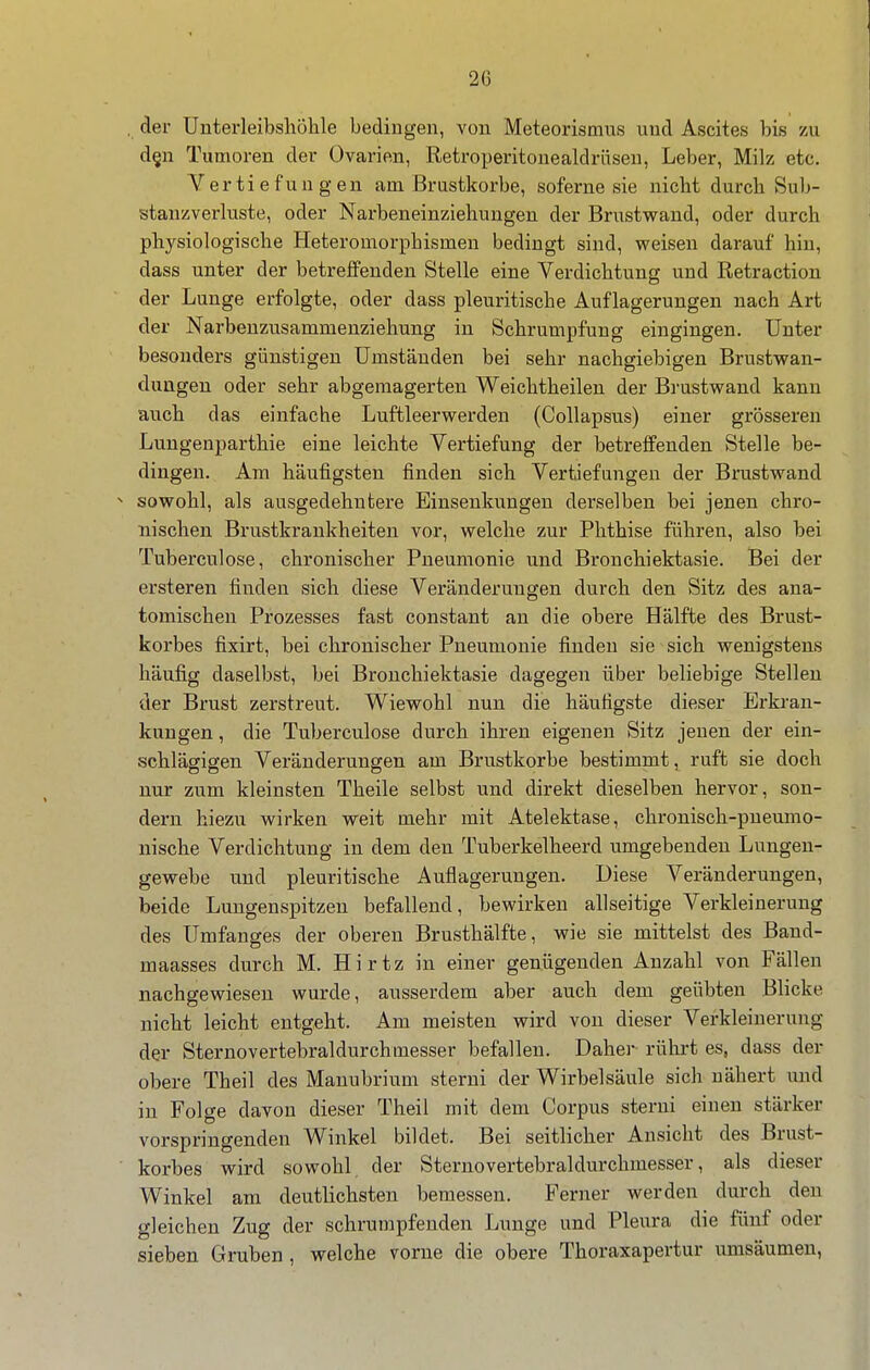 , der Unterleibshölile bedingen, von Meteorismus und Ascites bis /ai d§n Tumoren der Ovarien, Retroperitonealdrüsen, Leber, Milz etc. Vertiefungen am Brustkörbe, soferne sie nicbt durch Sub- stanzverluste, oder Narbeneinziehungen der Brustwand, oder durch physiologische Heteromorphismen bedingt sind, weisen darauf hin, dass unter der betreffenden Stelle eine Verdichtung und Retraction der Lunge erfolgte, oder dass pleuritische Auflagerungen nach Art der Narbenzusammenziehung in Schrumpfung eingingen. Unter besonders günstigen Umständen bei sehr nachgiebigen Brustwan- dungen oder sehr abgemagerten Weichtheilen der Brustwand kann auch das einfache Luftleerwerden (Collapsus) einer grösseren Lungenparthie eine leichte Vertiefung der betreffenden Stelle be- dingen. Am häufigsten finden sich Vertiefmigen der Brustwand ^ sowohl, als ausgedehntere Einsenkuugen derselben bei jenen chro- nischen Brustkrankheiten vor, welche zur Phthise führen, also bei Tuberculose, chronischer Pneumonie und Bronchiektasie. Bei der ersteren finden sich diese Veränderungen durch den Sitz des ana- tomischen Prozesses fast constant an die obere Hälfte des Brust- korbes fixirt, bei chronischer Pneumonie finden sie sich wenigstens häufig daselbst, bei Bronchiektasie dagegen über beliebige Stellen der Brust zerstreut. Wiewohl nun die häufigste dieser Erkran- kungen , die Tuberculose durch ihren eigenen Sitz jenen der ein- schlägigen Veränderungen am Brustkorbe bestimmt, ruft sie doch nur zum kleinsten Theile selbst und direkt dieselben hervor, son- dern hiezu wirken weit mehr mit Atelektase, chronisch-pueumo- nische Verdichtung in dem den Tuberkelheerd umgebenden Lungen- gewebe und pleuritische Auflagerungen. Diese Veränderungen, beide Lungenspitzen befallend, bewirken allseitige Verkleinerung des Umfanges der oberen Brusthälfte, wie sie mittelst des Band- maasses durch M. Hirtz in einer genügenden Anzahl von Fällen nachgewiesen wurde, ausserdem aber auch dem geübten Blicke nicht leicht entgeht. Am meisten wird von dieser Verkleinerung der Sternovertebraldurchmesser befallen. Daher rührt es, dass der obere Theil des Manubrium sterni der Wirbelsäule sich nähert und in Folge davon dieser Theil mit dem Corpus sterni einen stärker vorspringenden Winkel bildet. Bei seitlicher Ansicht des Brust- korbes wird sowohl der Sternovertebraldurchmesser, als dieser Winkel am deutlichsten bemessen. Ferner werden durch den gleichen Zug der schrumpfenden Lunge und Pleura die fünf oder sieben Gruben , welche vorne die obere Thoraxapertur umsäumen,