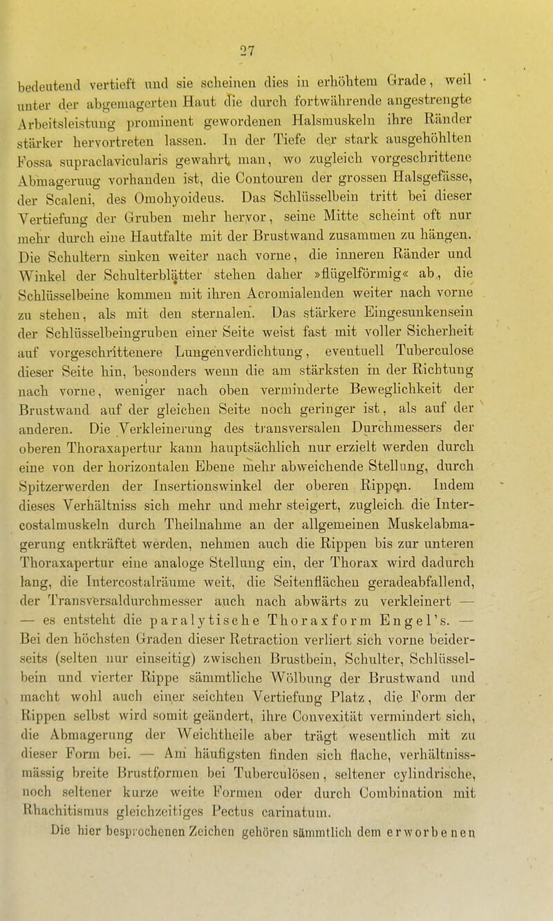 unter der abgemagerten Haut d'ie durch fortwährende angestrengte Ai'beitsleistung prominent gewordenen Halsmuskeln ihre Ränder stärker hervortreten lassen. In der Tiefe der stark ausgehöhlten Fossa supraclavicularis gewahrt man, wo zugleich vorgeschrittene Abmagerung vorhanden ist, die Contouren der grossen Halsgefässe, der Scaleni, des Omohyoideus. Das Schlüsselbein tritt bei dieser Vertiefung der Gruben mehr heryor, seine Mitte scheint oft nur mehr durch eine Hautfalte mit der Brustwand zusammen zu hängen. Die Schultern sinken weiter nach vorne, die inneren Ränder und Winkel der Schulterblätter stehen daher »flügeiförmig« ab, die Schlüsselbeine kommen mit ihren Acromialenden weiter nach vorne zu stehen, als mit den sternalen. Das stärkere Eingesunkensein der Schlüsselbeiugrnben einer Seite weist fast mit voller Sicherheit auf vorgeschrittenere Lungenverdichtung, eventuell Tuberculose dieser Seite hin, besonders wenn die am stärksten in der Richtung nach vorne, weniger nach oben verminderte Beweglichkeit der Brustwand auf der gleichen Seite noch geringer ist, als auf der ' anderen. Die Verkleinerung des ti-ansversalen Durchmessers der oberen Thoraxapertur kann hauptsächlich nur erzielt werden durch eine von der horizontalen Ebene mehr abweichende Stellung, durch Spitzerwerden der Insertionswinkel der oberen Ripp^. Indem dieses Verhältniss sich mehr und mehr steigert, zugleich die Inter- costalmuskeln durch Theilnahme an der allgemeinen Muskelabma- gerung entkräftet werden, nehmen auch die Rippen bis zur unteren Thoraxapertur eine analoge Stellung ein, der Thorax wird dadurch lang, die Intercostalräume weit, die Seitenflächen geradeabfallend, der Transvfersaldurchmesser auch nach abwärts zu verkleinert — — es entsteht die paralytische Thoraxform Engel's. — Bei den höchsten Graden dieser Retraction verliert sich vorne beider- seits (selten nur einseitig) zwischen Brustbein, Schulter, Schlüssel- bein und vierter Rippe sämmtliche Wölbung der Brustwand und macht wohl auch einer seichten Vertiefung Platz, die Form der Rippen selbst wird somit geändert, ihre Convexität vermindert sich, die Abmagerung der Weichtheile aber trägt wesentlich mit zu dieser Form bei. — Am häufigsten finden sich flache, verhältniss- mässig breite Brustformen bei Tuberculosen, seltener cylindris'che, noch seltener kurze weite Formen oder durch Combination mit Rhachitismus gleichzeitiges Pectus carinatum. Die hier besprochenen Zeichen gehören sämmtlich dem erworbenen