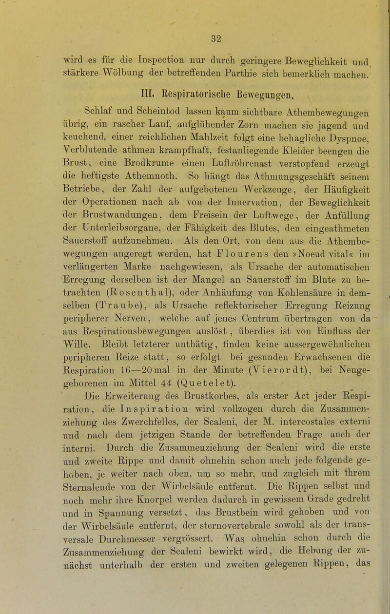 wird es für die Inspection nur durch geringere Beweglichkeit und stärkere Wölbung der betreifenden Parthie sich bemerklich machen. III. Respiratorische Bewegungen. Schlaf und Scheintod lassen kaum sichtbare Athembewegungen übrig, ein rascher Lauf, aufglühender Zorn machen sie jagend und keuchend, einer reichhchen Mahlzeit folgt eine behagliche Dyspnoe, Verblutende athmen krampfhaft, festanliegende Kleider beengen die Brust, eine Brodkrume einen Luftröhrenast verstopfend erzeugt die heftigste Athemnoth. So hängt das Athmungsgeschäft seinem Betriebe, der Zahl der aufgebotenen Werkzeuge, der Häufigkeit der Operationen nach ab von der Innervation, der Beweglichkeit der ßrustwandungen, dem Freisein der Luftwege, der Anfüllung der Unterleibsorgane, der Fälligkeit des Blutes, den eingeathmeten Sauerstoff aufzunehmen. Als den Ort, von dem aus die Athembe- wegungen angeregt werden, hat Floureus den »Noeud vital« im verlängerten Marke nachgewiesen, als Ursache der automatischen Erregung derselben ist der Mangel an Sauerstoff im Blute zu be- trachten (Rosenthal), oder Anhäufung von Kohlensäure in dem- selben (Traube), als Ursache reflektorischer Erregung Reizung peripherer Nerven, welche auf jenes Centrum übertragen von da aus Respirationsbewegungen auslöst , überdies ist von Einfluss der Wille. Bleibt letzterer unthätig, finden keine aussergewöhulichen peripheren Reize statt, so erfolgt bei gesunden Erwachseneu die Respiration 16—20 mal in der Minute (Vierordt), bei Neuge- geborenen im Mittel 44 (Quetelet). Die Erweiterung des Brustkorbes, als erster Act jeder Respi- ration, die Inspiration wird vollzogen durch die Zusammen- ziehung des Zwerchfelles, der Scaleni, der M. intercostales externi und nach dem jetzigen Stande der betreffenden Frage auch der interni. Durch die Zusammenziehung der Scaleni wird die erste und zweite Rippe und damit ohnehin schon auch jede folgende ge- hoben, je weiter nach oben, um so mehr, und zugleich mit ihi'em Sternalende von der Wirbelsäule entfernt. Die Rippen selbst und noch mehr ihre Knorpel werden dadurch in gewissem Grade gedreht und in Spannung versetzt, das Brustbein wird gehoben und von der Wirbelsäule entfernt, der sternovertebrale sowohl als der trans- versale Durchmesser vergrössert. Was ohnehin schon durch die Zusammenziehuug der Scaleni bewirkt wird, die Hebung der zu- nächst unterhalb der ersten und zweiten gelegenen Rippen, das