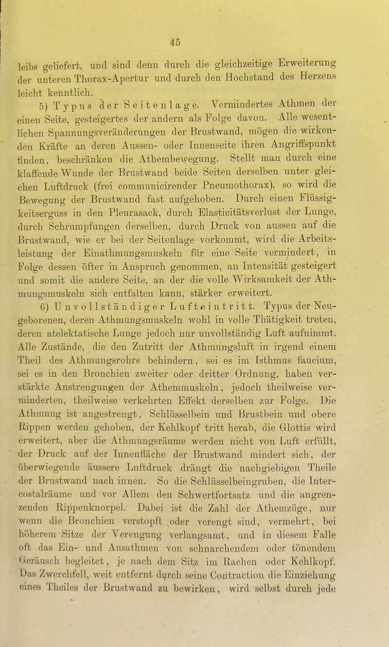 leibs geliefert, und sind denn durcli die gleichzeitige Erweiterung der unteren Thorax-Apertur und durch den Plochstand des Herzens leicht kenntlich. 5) Typus cl e r S e i t e n 1 a g e. Vermindertes Athmen der einen Seite, gesteigertes der andern als Folge davon. Alle wesent- lichen Spannungsveränderungen der ßrustwand, mögen die wirken- den Kräfte au deren Aussen- oder Innenseite ihren Angriffspunkt finden, beschränken die Athembe^veguug. Stellt mau durch eine klaffende Wunde der Brustwand beide Seiteu derselben unter glei- chen Luftdruck (frei communicirender Pneumothorax), so wird die Bewegung der Brustwand fast aufgehoben. Durch einen Flügsig- keitserguss in den Pleurasack, durch Elasticitätsverlust der Lunge, durch Schrumpfungen derselben, durch Druck von aussen auf die Brustwaud, wie er bei der Seitenlage vorkommt, wird die Arbeits- leistung der Einathmungsmuskeln für eine Seite vermindert, in Folge dessen öfter in Anspruch genommen, an Intensität gesteigert und somit die andere Seite, an der die volle Wirksamkeit der Ath- mungsmuskeln sich entfalten kann, stärker erweitert. 6) Unvollständiger Luftieintritt. Typus der Neu- geborenen, deren Athmungsmuskeln wohl in volle Thätigkeit treten, deren atelektatische Lunge jedoch nur unvollständig Luft aufnimmt. Alle Zustände, die den Zutritt der Athmungsluft in irgend einem Theil des Athmungsrohrs behindern, sei es im Isthmus faucium, sei es in den Bronchieu zweiter oder dritter Ordnung, haben ver- stärkte Anstrengungen der Athemmuskeln, jedoch theilweise ver- minderten, theilweise verkehrten Effekt derselben zur Folge. Die Athmuug ist angestrengt, Schlüsselbein und Brustbein und obere Rippen werden gehoben, der Kehlkopf tritt herab, die Glottis wird erweitert, aber die Athmungsräume werden nicht von Luft erfüllt, der Druck auf der Innenfläche der Brustwand mindert sich, der überwiegende äussere Luftdruck drängt die nachgiebigen Theile der Brustwand nach innen. So die Schlüsselbeingruben, die lutei'- costalräume und vor Allem den Schwertfortsatz und die angren- zenden Rippenknorpel. Dabei ist die Zahl der Athemzüge, nur wenn die Bronchien verstopft ^oder verengt sind, vermehrt, bei höherem Sitze der Verengung verlangsamt, und in diesem Falle oft das Ein- und Ausathmeu von schnarchendem oder tönendem Geräusch begleitet, je nach dem Sit;;; im Rachen oder Kehlkopf. Das Zwerchfell, weit entfernt dijrch seine Contraction die Einziehung eines Theiles der Brust wand zu bewirken, wird selbst durch jede