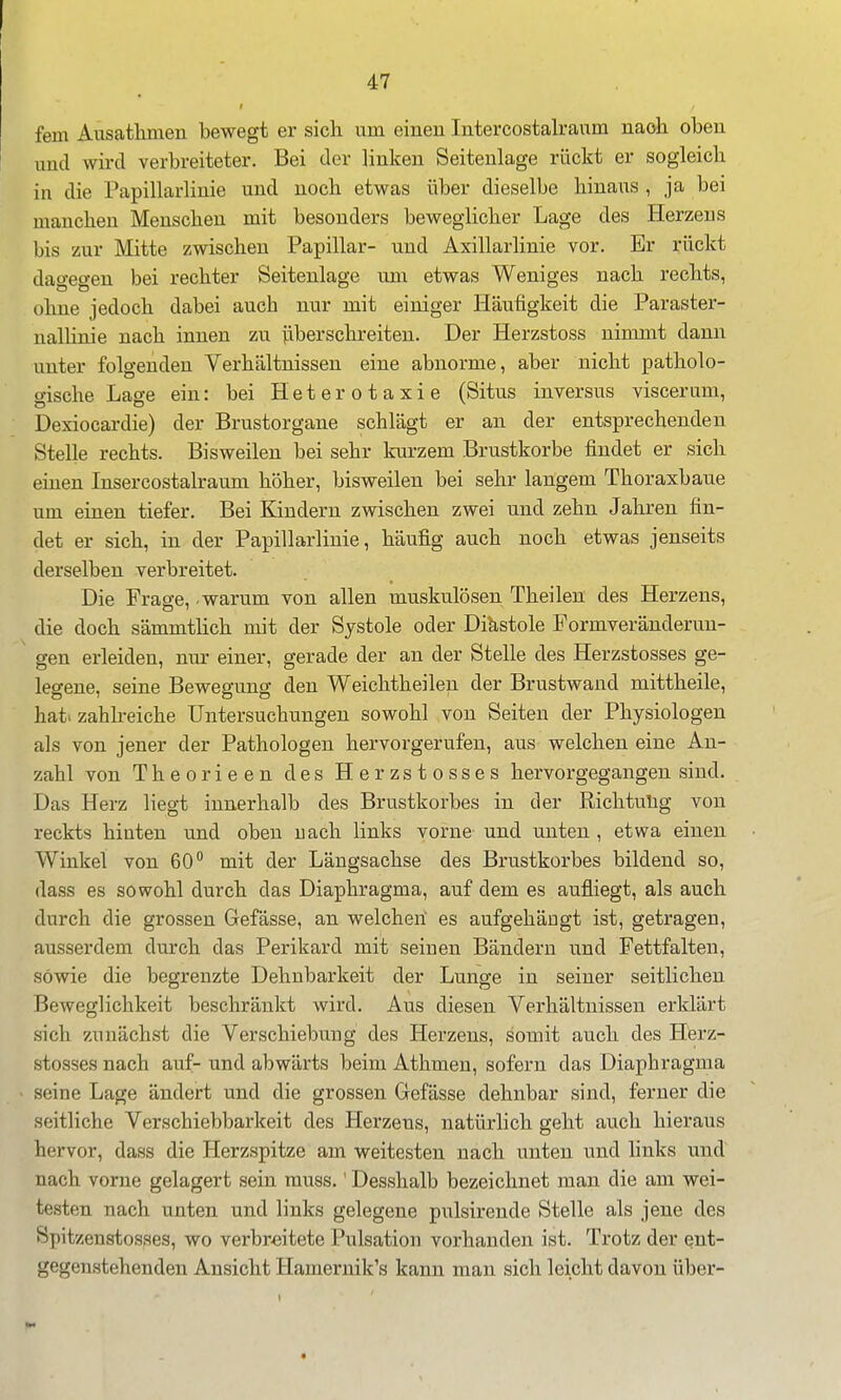 fem Aiisathmen bewegt er sich um einen Intercostalranm naoh oben und wird verbreiteter. Bei der linken Seitenlage rückt er sogleich in die Papillarlinie und noch etwas über dieselbe hinaus , ja bei manchen Menschen mit besonders beweglicher Lage des Herzeus bis zur Mitte zwischen Papillär- und Axillarlinie vor. Er rückt dao-eo-en bei rechter Seitenlage um etwas Weniges nach rechts, ohne jedoch dabei auch nur mit einiger Häufigkeit die Paraster- nallinie nach innen zu überschreiten. Der Herzstoss nimmt dann unter folgenden Verhältnissen eine abnorme, aber nicht patholo- gische Lage ein: bei H e t e r o t a x i e (Situs inversus viscerum, Dexiocardie) der Brustorgane schlägt er an der entsprechenden Stelle rechts. Bisweilen bei sehr kurzem Brustkorbe findet er sich einen Insercostalraum höher, bisweilen bei sehr langem Thoraxbaue um einen tiefer. Bei Kindern zwischen zwei und zehn Jahren fin- det er sich, in der Papillarlinie, häufig auch noch etwas jenseits derselben verbreitet. Die Frage, - warum von allen muskulösen Theilen des Herzens, die doch sämmtlich mit der Systole oder Diastole Formveränderun- gen erleiden, niu: einer, gerade der an der Stelle des Herzstosses ge- legene, seine Bewegung den Weichtheileu der Brustwand mittheile, hat. zahlreiche Untersuchungen sowohl von Seiten der Physiologen als von jener der Pathologen hervorgerufen, aus welchen eine An- zahl von Theorieen des Herzstosses hervorgegangen sind. Das Herz liegt innerhalb des Brustkorbes in der Richtulig von reckts hinten und oben uach links vorne und unten , etwa einen Winkel von 60° mit der Längsachse des Brustkorbes bildend so, dass es sowohl durch das Diaphragma, auf dem es aufliegt, als auch durch die grossen Gefässe, an welchen es aufgehängt ist, getragen, ausserdem durch das Perikard mit seinen Bändern und Fettfalten, sowie die begrenzte Dehnbarkeit der Lunge in seiner seitlichen Beweglichkeit beschränkt wird. Aus diesen Verhältnissen erklärt sich zunächst die Verschiebung des Herzeus, somit auch des Herz- stosses nach auf- und abwärts beim Athmen, sofern das Diaphragma seine Lage ändert und die grossen Gefässe dehnbar sind, ferner die seitliche Verschiebbarkeit des Herzeus, natürlich geht auch hieraus hervor, dass die Herzspitze am weitesten nach unten und links und nach vorne gelagert sein rauss.' Desshalb bezeichnet mau die am wei- testen nach unten und links gelegene pulsirende Stelle als jene des Spitzenstosses, wo verbreitete Pulsation vorhanden ist. Trotz der ent- gegenstehenden Ansicht Hamernik's kann man sich leicht davon über- I '