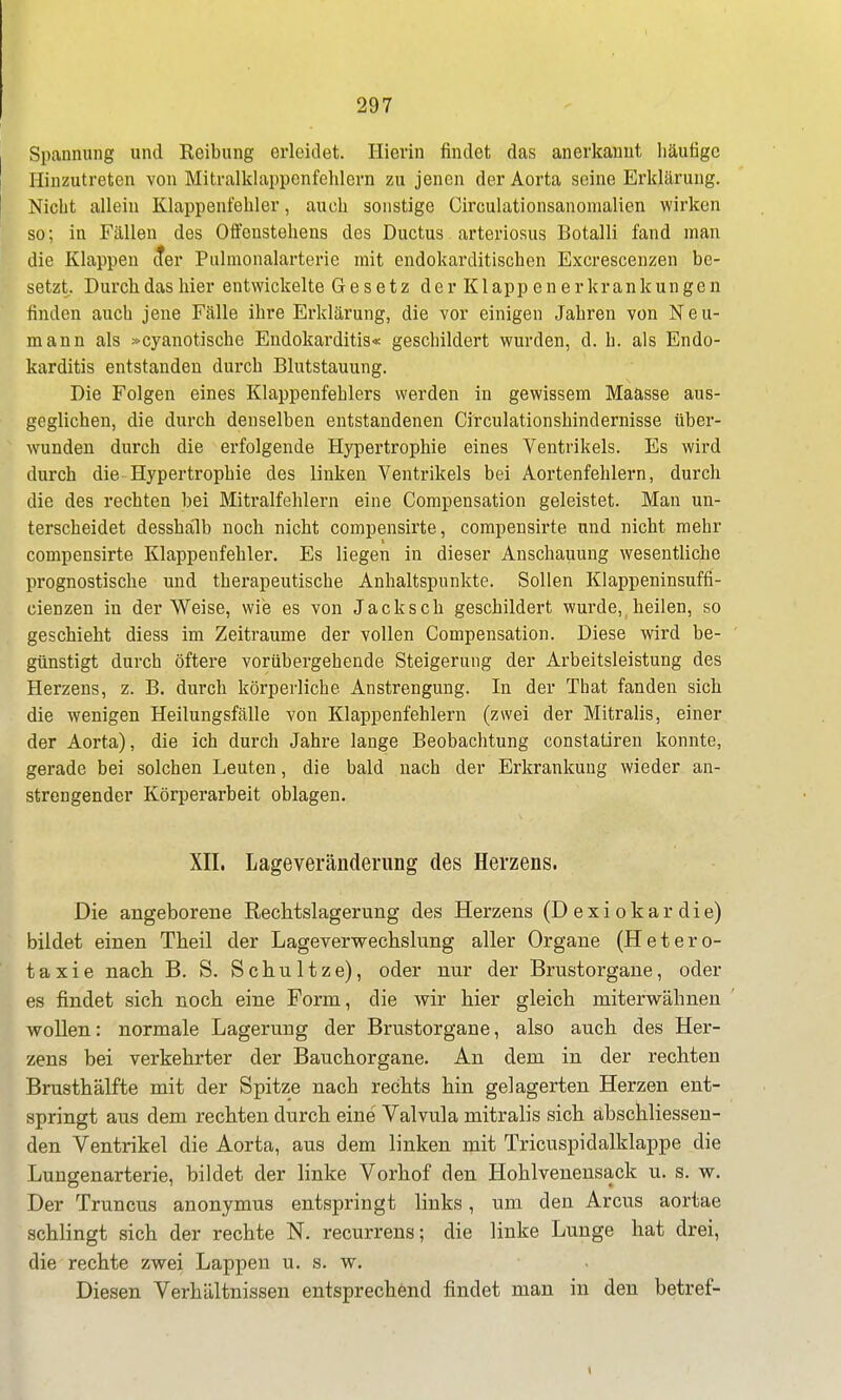 Spannung und Reibung erleidet. Hierin findet das anerkannt liäufigc Hinzutreten von Mitralklappenfehlern zu jenen der Aorta seine Erklärung. Nicht allein Klappenfehler, auch sonstige Circulationsanomalien wirken so; in Fällen des Offenstehens des Ductus arteriosus Botalli fand man die Klappen tter Pulmonalarterie mit endokarditischen Excrescenzen be- setzt. Durch das hier entwickelte Gesetz der Klapp en erkrankungen finden auch jene Fälle ihre Erklärung, die vor einigen Jahren von Neu- mann als »cyanotische Endokarditis« geschildert wurden, d. h. als Endo- karditis entstanden durch Blutstauung. Die Folgen eines Klappenfehlers werden in gewissem Maasse aus- geglichen, die durch denselben entstandenen Circulationshindernisse über- wunden durch die erfolgende Hypertrophie eines Ventrikels. Es wird durch die Hypertrophie des linken Ventrikels bei Aortenfehlern, durch die des rechten hei Mitralfehlern eine Compensation geleistet. Man un- terscheidet dessha'lb noch nicht compensirte, compensirte und nicht mehr compensirte Klappenfehler. Es liegen in dieser Anschauung wesentliche prognostische und therapeutische Anhaltspunkte. Sollen Klappeninsuffi- cienzen in der Weise, wie es von Jacksch geschildert wurde, heilen, so geschieht diess im Zeiträume der vollen Compensation. Diese wird be- ' günstigt durch öftere vorübergehende Steigerung der Arbeitsleistung des Herzens, z. B. durch körperliche Anstrengung. In der That fanden sich die wenigen Heilungsfälle von Klappenfehlern (zwei der Mitralis, einer der Aorta), die ich durch Jahre lange Beobachtung constatiren konnte, gerade bei solchen Leuten, die bald nach der Erkrankung wieder an- strengender Körperarbeit oblagen. XII. Lageveränderung des Herzens. Die angeboreBe Reclitslageruiig des Herzens (D e x i o k a r d i e) bildet einen Theil der Lageverwechslung aller Organe (Hetero- t a X i e nach B. S. S c h u 11 z; e), oder nur der Brustorgane, oder es findet sich noch eine Form, die wir hier gleich miterwähnen wollen: normale Lagerung der Brustorgane, also auch des Her- zens bei verkehrter der Bauchorgane. An dem in der rechten Brusthälfte mit der Spitze nach rechts hin gelagerten Herzen ent- springt aus dem rechten durch eine Valvula mitralis sich abschliessen- den Ventrikel die Aorta, aus dem linken mit Tricuspidalklappe die Lungenarterie, bildet der linke Vorhof den Hohlvenensack u. s. w. Der Truncus anonymus entspringt links, um den Arcus aortae schlingt sich der rechte N. recurrens; die linke Lunge hat drei, die rechte zwei Lappen u. s. w. Diesen Verhältnissen entsprechönd findet man in den betref-