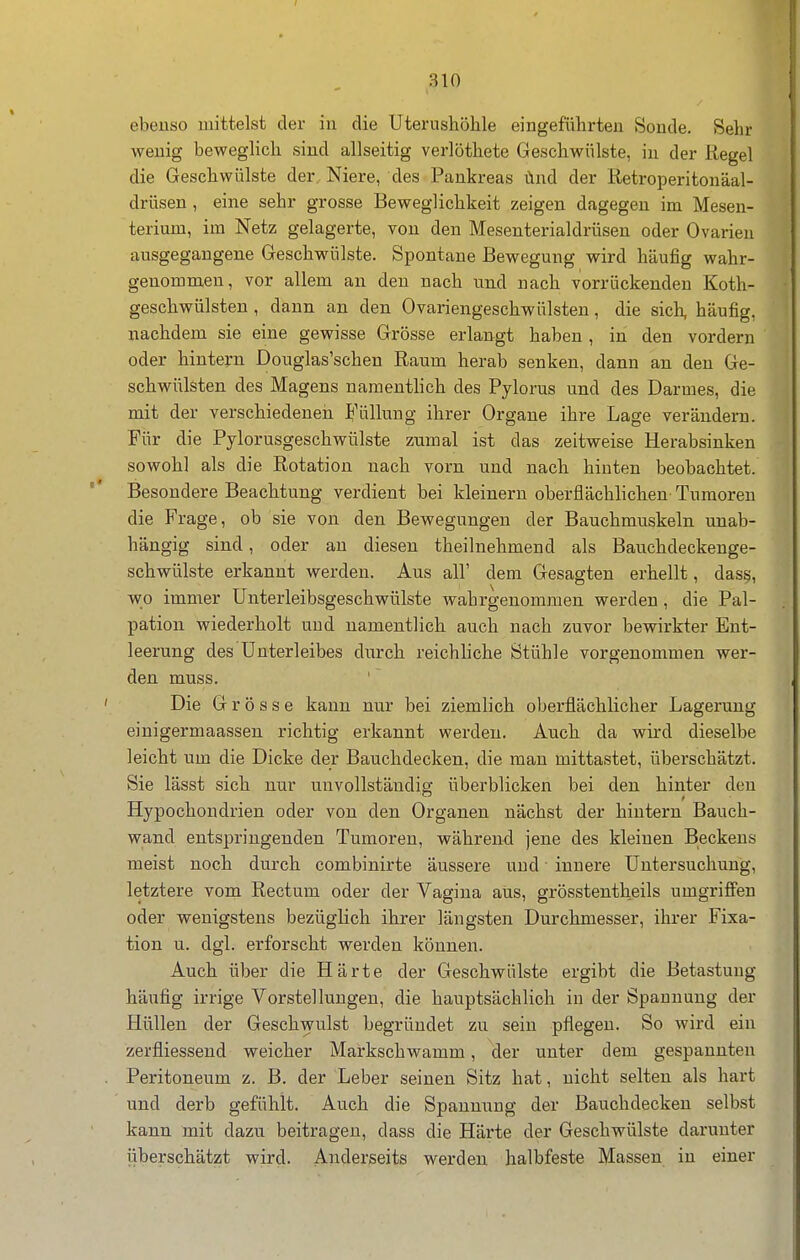 ebeuso mittelst der in die Uterushöhle eingeführten Sonde. Sehr wenig beweglich sind allseitig verlöthete Geschwülste, in der Regel die Geschwülste der Niere, des Pankreas ünd der Retroperitonäal- drüsen, eine sehr grosse Beweglichkeit zeigen dagegen im Mesen- terium, im Netz gelagerte, von den Mesenterialdrüsen oder Ovarien ausgegangene Geschwülste. Spontane Bewegung wird häufig wahr- genommen, vor allem an den nach und nach vorrückenden Koth- geschwülsten , dann an den Ovariengeschwnisten, die sicli, häufig, nachdem sie eine gewisse Grösse erlangt haben , in den vordem oder hintern Douglas'schen Raum herab senken, dann an den Ge- schwülsten des Magens naraenthch des Pylorus und des Darmes, die mit der verschiedenen Füllung ihrer Organe ihre Lage verändern. Für die Pylorusgeschwülste zumal ist das zeitweise Herabsinken sowohl als die Rotation nach vorn und nach hinten beobachtet. Besondere Beachtung verdient bei kleinern oberflächlichen' Tumoren die Frage, ob sie von den Bewegungen der Bauchmuskeln unab- hängig sind, oder an diesen theilnehmend als Bauchdeckenge- schwülste erkannt werden. Aus all' dem Gesagten erhellt, das§, wo immer ünterleibsgeschwülste wahrgenommen werden , die Pal- pation wiederholt und namentlich auch nach zuvor bewirkter Ent- leerung des Unterleibes durch reichhche Stühle vorgenommen wer- den muss. Die Grösse kann nur bei ziemlich oberflächlicher Lagerung einigermaassen richtig erkannt werden. Auch da wird dieselbe leicht um die Dicke der Bauclidecken, die man mittastet, überschätzt. Sie lässt sich nur unvollständig; überblicken bei den hinter den Hypochondrien oder von den Organen nächst der hintern Bauch- wand entspringenden Tumoren, während jene des kleinen Beckens raeist noch durch combinirte äussere und • innere Untersuchung, letztere vom Rectum oder der Vagina aus, grösstentheils umgriffen oder wenigstens bezüglich ihrer längsten Durchmesser, ihrer Fixa- tion u. dgl. erforscht werden können. Auch über die Härte der Geschwülste ergibt die Betastung- häufig irrige Vorstellungen, die hauptsächlich in der Spannung der Hüllen der Geschwulst begründet zu sein pflegen. So wird ein zerfliessend weicher Markschwamm, der unter dem gespannten Peritoneum z. B. der Leber seinen Sitz hat, nicht selten als hart und derb gefühlt. Auch die Spannung der Bauchdecken selbst kann mit dazu beitragen, dass die Härte der Geschwülste darunter überschätzt wird. Anderseits werden halbfeste Massen in einer