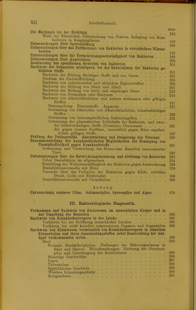 _. Seite Die Merkmale bei der Züchtung jg2 Wahl der Nährmittel, Untersuchung von Platten, Anlegung von'Rein- kulturen in Reagensgläsern igo Untersnohungen über Sporenbildung • • • 190 Untersuchungen über das Portkommen von Bakterien in verschiednen Wärme- breiten jg^ Untersuchungen über die Vermehrungsgesciiwlndigkeit von Bakterien 199 Untersuchungen über Anaerobiose 200 Bestimmung des spezifischen Gewichts von Bakterien 201 Nachvsreis der bekannten wichtigern, bei der Entwicklung der Bakterien ge- bildeten Stoffe .201 Nachweis der Bildung flüchtiger Stoffe und von Gasen . . .' .' [ [ 201 Studium der Farbstoffbildung. . . . • ' ' 205 Nachweis von reduzierenden und ähnlichen Eigenschaften 206 Nachweis der Bildung von Säure und Alkali .207 Nachweis der Bildung von Indol und salpetriger Säure . . . . . 212 Nachweis von Fermenten oder Enzymen [ 214 Nachweis von alkaloidähnlichen und andern wirksamen oder giftigen Stoffen 217 Namengebung. Eiweissstoffe. Apparate 217 Gewinnung von Alkaloiden und alkaloidähnlichen, hitzebeständigen Stoffen 226 Gewinnung von hitzeempfindUchen Bakteriengiften 231 Gewinnung des plasmatischen Zellinhalts der Bakterien, und zwar: der hitzebestäridigen Stoffe (Proteine); Chemotaxis 235 der gegen äussere Einflüsse, namentlich gegen Hitze empfind- lichen, giftigen Stoffe 237 Prüfung der Pathogenität. Abschwächung und Steigerung der Virulenz . 239 Zusammenstellung der hauptsächlichsten Möglichkeiten der Erzeugung von Unempfindlichkeit gegen Krankheitstoffe 245 Gewinnung und Verwendung des Blutserums künstlich immunisierter Tiere 249 Untersuchungen über die Entwicklungshemmung und Abtötung von Bakterien 253 Ueber Desinfektion im allgemeinen 254 Ermittlung der Widerstandsfähigkeit der Bakterien gegen Austrocknung 259 Desinfektionsversuche mit Hitze 259 Versuche über das Verhalten der Bakterien gegen Kälte, erhöhten Druck, Licht und Elektrizität 266 Desinfektionsversuche mit Chemikalien 269 Anhang. Untersuchung niederer Pilze. Schimmelpilze, Sprosspilze und Algen . . . 278 III. Bakteriologische Diagnostik. ! Vorkommen und Nachweis von Kleinwesen im menschlichen Körper und in der Umgebung des Menschen 283 Nachweis von Krankheitserregern in der Leiche 285 Verfahren bei der EröflSiung menschlicher Leichen 286 Verfahren bei nicht keimfrei entnommenen Organen und Organteilen 288 Nachweis von Kleinwesen, vornehmlich von Krankheitserregern in einzelnen Körperteilen und ihren Ausscheidungstoffen nebst Beschreibung der häu- figer vorkommenden Arten 290 Haut 290 Normale Hautmikrophyten. Färbungen der Mikroorganismen in Haut und Haaren. Pilzerkrankungen. Züchtung der Oberhaut- pilze und Uebertragung der Reinkulturen 290 Bösartige Geschwülste 296 Lepra 297 Tuberkulose 298 Syphilitisches Geschwür 299 Weiches Schankergeschwür 300 j Rotzgeschwür 301