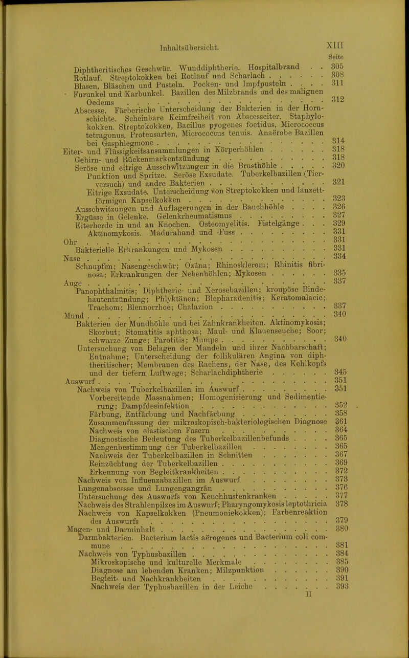Seite Diphtheritisches Geschwür. Wunddiphtherie. Hospitalbrand . . 305 Rotlauf. Streptokokken bei Rotlauf und Scharlach ...... 30b Blasen, Bläschen und Pusteln. Pocken- und Impfpusteln . . . . .^11 • Furunkel und Karbunkel. Bazillen des Milzbrands und des malignen Gederns ■, ' A ' ^ \y' ' ^^'^ Abscesse. Färberische Unterscheidung der Bakterien m der Horn- schichte. Scheinbare Keimfreiheit von Abscesseiter. Staphylo- kokken. Streptokokken, Bacillus pvogenes foetidus, Micrococcus tetragonus, Proteusarten, Micrococcus tenuis. Anaerobe Bazillen bei Gasphlegmone ' ' '■, .\oJf Eiter- und Flüssigkeitsansammlungen m Körperhohlen Slü Gehirn- und Rückenmarkentzündung 318 Seröse und eitrige AusschwUzungen- in die Brusthöhle 320 Punktion und Spritze. Seröse Exsudate. Tuberkelbazillen (Tier- versuch) und andre Bakterien 321 Eitrige Exsudate. Unterscheidung von Streptokokken und lanzett- förmigen Kapselkokken 323 Ausschwitzungen und Auflagerungen in der Bauchhöhle .... 326 Ergüsse in Gelenke. Gelenkrheumatismus 327 Eiterherde in und an Knochen. Osteomyelitis. Fistelgänge ... 329 Aktinomykosis. Madurahand und -Fuss 331 Ohr 331 Bakterielle Erkrankungen und Mykosen 331 Nase Schnupfen; Nasengeschwür; Ozäna; Rhinosklerom; Rhinitis fibri- nosa; Erkrankungen der Nebenhöhlen; Mykosen 335 Auge 't^ ' ' ^^'^ PanOphthalmitis; Diphtherie- und Xerosebazillen; kroupöse Binde- hautentzündung; Phlyktänen; Blepharadenitis; Keratomalacie; Trachom; Blennorrhoe; Chalazion 337 Mund 340 Bakterien der Mundhöhle und bei Zahnkrankheiten. Aktinomykosis; Skorbut; Stomatitis aphthosa; Maul- und Klauenseuche; Soor; schwarze Zunge; Parotitis; Mumps 340 Untersuchung von Belagen der Mandeln und ilirer Nachbarschaft; Entnahme; Unterscheidung der follikulären Angina von diph- theritischer; Membranen des Rachens, der Nase, des Kehlkopfs und der tiefern Luftwege; Scharlachdiphtherie 345 Auswurf 351 Nachweis von Tuberkelbazillen im Auswurf . . 351 Vorbereitende Massnahmen; Homogenisierung und Sedimentie- rung; Dampfdesinfektion 352 Färbung, Entfärbung und Nachfärbnng . . . . . . . . . 358 Zusammenfassung der mikroskopisch-bakteriologischen Diagnose 361 Nachweis von elastischen Fasern 364 Diagnostische Bedeutung des Tuberkelbazillenbefunds .... 365 Mengenbestimmung der Tuberkelbazillen 365 Nachweis der Tuberkelbazillen in Schnitten 367 Reinzüchtung der Tuberkelbazillen 369 Erkennung von Begleitkrankheiten 372 Nachweis von Influenzabazillen im Auswurf 373 Lungenabscesse und Lungengangrän 376 Untersuchung des Auswurfs von Keuchhustenkranken . . . . 377 Nachweis des Strahlenpilzes im Auswurf; Pharyngomykosis leptothricia 378 Nachweis von Kapselkokken (Pneumoniekokken); Farbenreaktion des Auswurfs 379 Magen- und Darminhalt 380 Darmbakterien. Bacterium lactis aerogenes und Bacterium coli com- mune 381 Nachweis von Typhusbazillen 384 Mikroskopische und kulturelle Merkmale 385 Diagnose am lebenden Kranken; Milzpunktion 390 Begleit- und Nachkrankheiten 391 Nachweis der Typhusbazillen in der Leiche 393