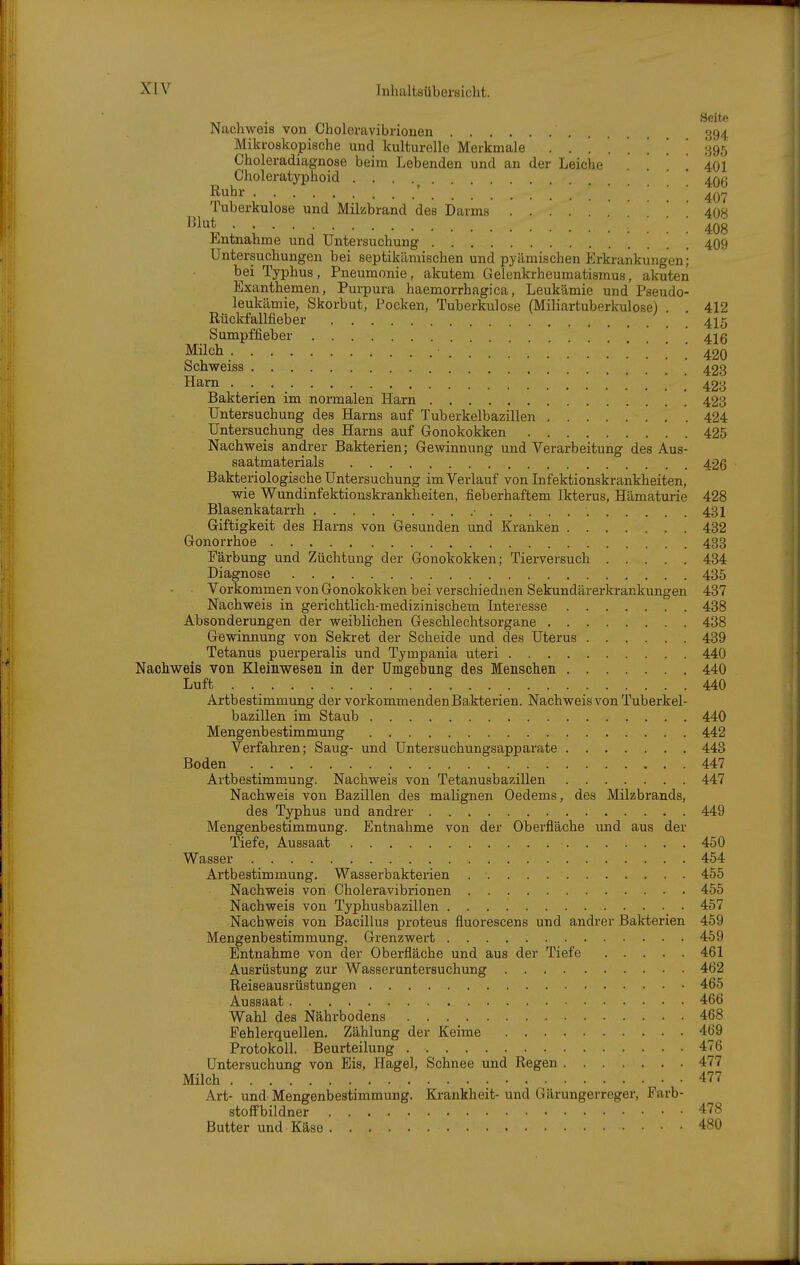 Ruhr Seite Nachweis von Choleravibriouen 394 Mikroskopische und kulturelle Merkmale ........ '^9^ Choleradiagnose beim Lebenden und an der Leiche . ! 401 Choleratyphoid ' ' '. .... 407 Tuberkulose und Milzbrand des Darms 408 '^l^t : l ■ • ■ • : : 408 Entnahme und Untersuchung 409 Untersuchungen bei septikämischen und pyämischen Erkrankungen; bei Typhus, Pneumonie, akutem Gelenkrheumatismus, akuten Exanthemen, Purpura haemorrhagica, Leukämie und Pseudo- leukämie, Skorbut, Pocken, Tuberkulose (Miliartuberkulose) . . 412 Rüclcfallfieber 4I5 Sumpffieber 41g Müch 42Q Schweiss 423 Harn ... 423 Bakterien im normalen Harn 423 Untersuchung des Harns auf Tuberkelbazillen 424 Untersuchung des Harns auf Gonokokken 425 Nachweis andrer Bakterien; Gewinnung und Verarbeitung des Aus- saatmaterials 426 Bakteriologische Untersuchung im Verlauf von Infektionskrankheiten, wie Wundinfektionskrankheiten, fieberhaftem Ikterus, Hämaturie 428 Blasenkatarrh • 431 Giftigkeit des Harns von Gesunden und Kranken 432 Gonorrhoe 433 Färbung und Züchtung der Gonokokken; Tierversuch 434 Diagnose 435 Vorkommen von Gonokokken bei verschiednen Sekundärerkrankungen 437 Nachweis in gerichtlich-medizinischem Interesse 438 Absonderungen der weiblichen Geschlechtsorgane 438 Gewinnung von Sekret der Scheide und des Uterus 439 Tetanus puerperalis und Tympania uteri 440 Nachweis von Kleinwesen in der Umgebung des Menschen 440 Luft 440 Artbestimmung der vorkommenden Bakterien. Nachweis von Tuberkel- bazillen im Staub 440 Mengenbestimmung 442 Verfahren; Saug- und Untersuchungsapparate 443 Boden 447 Artbestimmung, Nachweis von Tetanusbazillen 447 Nachweis von Bazillen des malignen Oedems, des Milzbrands, des Typhus und andrer 449 Mengenbestimmung. Entnahme von der Oberfläche und aus der Tiefe, Aussaat 450 Wasser 454 Artbestimmung. Wasserbakterien 455 Nachweis von Choleravibrionen 455 Nachweis von Typhusbazillen 457 Nachweis von Bacillus proteus fluorescens und andrer Bakterien 459 Mengenbestimmung. Grenzwert 459 Entnahme von der Oberfläche und aus der Tiefe 461 Ausrüstung zur Wasseruntersuchung 462 Reiseausrüstungen 465 Aussaat 466 Wahl des Nährbodens 468 Fehlerquellen. Zählung der Keime 469 Protokoll. Beurteilung 476 Untersuchung von Eis, Hagel, Schnee und Regen 477 Milch 477 Art- und Mengenbestimmung. Krankheit- und Gärungerreger, Farb- stofFbildner 478 Butter und Käse 480