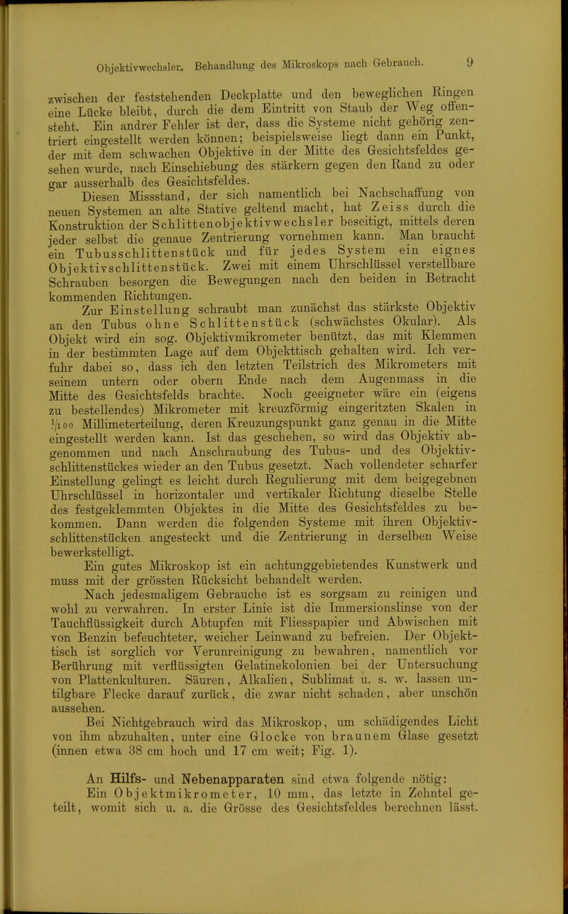 Objektivwechsler. Behandlung des Mikroskops nach Gebrauch. zwischen der feststehenden Deckplatte und den beweghchen Ringen eine Lücke bleibt, durch die dem Eintritt von Staub der Weg oäen- steht. Ein andrer Fehler ist der, dass die Systeme nicht gehörig zen- triert eingestellt werden können; beispielsweise liegt dann em Punkt, der mit dem schwachen Objektive in der Mitte des Gesichtsfeldes ge- sehen wurde, nach Einschiebung des stärkern gegen den Rand zu oder gar ausserhalb des Gesichtsfeldes. Diesen Missstand, der sich namentlich bei Nachschaffung von neuen Systemen an alte Stative geltend macht, hat Zeiss durch die Konstruktion der Schlittenobjektivwechsler beseitigt, mittels deren jeder selbst die genaue Zentrierung vornehmen kann. Man braucht ein Tubusschlittenstück und für jedes System ein eignes Objektivschlittenstück. Zwei mit einem Uhrschlüssel verstellbare Schrauben besorgen die Bewegungen nach den beiden in Betracht kommenden Richtungen. Zur Einstellung schraubt man zunächst das stärkste Objektiv an den Tubus ohne Schlittenstück (schwächstes Okular). Als Objekt wird ein sog. Objektivmikrometer benützt, das mit Klemmen in der bestimmten Lage auf dem Objekttisch gehalten wird. Ich ver- fuhr dabei so, dass ich den letzten Teilstrich des Mikrometers mit seinem untern oder obern Ende nach dem Augenmass in die Mitte des Gesichtsfelds brachte. Noch geeigneter wäre ein (eigens zu bestellendes) Mikrometer mit kreuzförmig eingeritzten Skalen in ^/loo Millimeterteilung, deren Kreuzungspunkt ganz genau in die Mitte eingestellt werden kann. Ist das geschehen, so wird das Objektiv ab- genommen und nach Anschraubung des Tubus- und des Objektiv- schlittenstückes wieder an den Tubus gesetzt. Nach vollendeter scharfer Einstellung gelingt es leicht durch Regulierung mit dem beigegebnen Uhrschlüssel in horizontaler und vertikaler Richtung dieselbe Stelle des festgeklemmten Objektes in die Mitte des Gesichtsfeldes zu be- kommen. Dann werden die folgenden Systeme mit ihren Objektiv- schhttenstücken angesteckt und die Zentrierung in derselben Weise bewerkstelligt. Ein gutes Miki'oskop ist ein achtunggebietendes Kunstwerk und muss mit der grössten Rücksicht behandelt werden. Nach jedesmaligem Gebrauche ist es sorgsam zu reinigen und wohl zu verwahren. In erster Linie ist die Immersionslinse von der Tauchflüssigkeit durch Abtupfen mit Fliesspapier und Abwischen mit von Benzin befeuchteter, weicher Leinwand zu befreien. Der Objekt- tisch ist sorglich vor Verunreinigung zu bewahren, namentlich vor Berührung mit verflüssigten Gelatinekolonien bei der Untersuchung von Plattenkulturen. Säuren, Alkalien, Sublimat u. s. w. lassen un- tilgbare Flecke darauf zurück, die zwar nicht schaden, aber unschön aussehen. Bei Nichtgebrauch wird das Mikroskop, um schädigendes Licht von ihm abzuhalten, unter eine Glocke von braunem Glase gesetzt (innen etwa 38 cm hoch und 17 cm weit; Fig. 1). An Hilfs- und Nebenapparaten sind etwa folgende nötig: Ein Objektmikrometer, 10 mm, das letzte in Zehntel ge- teilt, womit sich u. a. die Grösse des Gesichtsfeldes berechnen lässt.