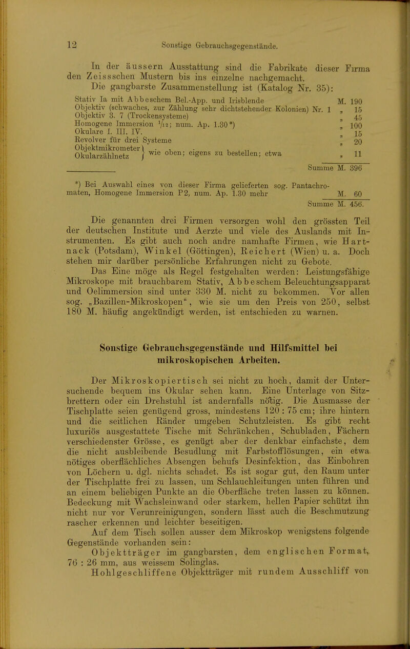 In der äussern Ausstattung sind die Fabrikate dieser Firma den Zeisssehen Mustern bis ins einzelne nachgemacht. Die gangbarste Zusammenstellung ist (Katalog Nr. 35): Stativ la mit Abbeschem Bel.-App. und Irisblende M. 190 Objektiv (schwaches, zur Zählung sehr dichtstehender Kolonien) Nr. 1 / 15 Objektiv 3. 7 (Trockensysteme) 45 Homogene Immersion Vis; num. Ap. 1.30*)  100 Okulare I. III. IV.  15 Revolver für drei Systeme  2O Objektmikrometer\ . , . 1 i , Okularzählnetz / ^^^^^ ™ bestellen; etwa „ 11 Summe M. 396 *) Bei Auswahl eines von dieser Firma gelieferten sog. Pantachro- maten, Homogene Immersion P2, num. Ap. 1.80 mehr M. 60 Summe M. 456. Die genannten drei Firmen versorgen wohl den grössten Teil der deutschen Institute und Aerzte und viele des Auslands mit In- strumenten. Es gibt auch noch andre namhafte Firmen, wie Hart- nack (Potsdam), Winkel (Göttingen), Reichert (Wien) u. a. Doch stehen mir darüber persönliche Erfahrungen nicht zu Glebote. Das Eine möge als Regel festgehalten werden: Leistungsfähige Mikroskope mit brauchbarem Stativ, Abbe schem Beleuchtungsapparat und Oelimmersion sind unter 330 M. nicht zu bekommen. Vor allen sog. „Bazillen-Mikroskopen, wie sie um den Preis von 250, selbst 180 M. häufig angekündigt werden, ist entschieden zu warnen. Sonstige Gebrauchsgegenstände und Hilfsmittel bei mikroskopischen Arbeiten. Der Mikroskopier tisch sei nicht zu hoch, damit der Unter- suchende bequem ins Okular sehen kann. Eine Unterlage von Sitz- brettern oder ein Drehstuhl ist andernfalls nötig. Die Ausmasse der Tischplatte seien genügend gross, mindestens 120:75 cm; ihre hintern und die seitlichen Ränder umgeben Schutzleisten, Es gibt recht luxuriös ausgestattete Tische mit Schränkchen, Schubladen, Fächern verschiedenster Grösse, es genügt aber der denkbar einfachste, dem die nicht ausbleibende Besudlung mit Farbstofflösungen, ein etwa nötiges oberflächliches Absengen behufs Desinfektion, das Einbohren von Löchern u. dgl. nichts schadet. Es ist sogar gut, den Raum unter der Tischplatte frei zu lassen, um Schlauchleitungen unten führen und an einem behebigen Punkte an die Oberfläche treten lassen zu können. Bedeckung mit Wachsleinwand oder starkem, hellen Papier schützt ihn nicht nur vor Verunreinigungen, sondern lässt auch die Beschmutzung rascher erkennen und leichter beseitigen. Auf dem Tisch sollen ausser dem Mikroskop wenigstens folgende Gegen.stände vorhanden sein: Objektträger im gangbarsten, dem englischen Format, 76 : 26 mm, aus weissem Solinglas. Hohlgeschliffene Objektträger mit rundem Ausschliff von