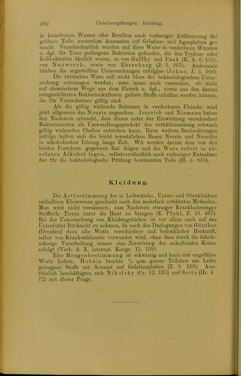 in keimfreiem Wasser oder Bouillon nach vorlieriger Abfiltrierung der gröbeni Teile, ausserdem Aussaaten auf Gelatine- und Agarplatten ge- macht. Verschiedentlich wurden auf diese Weise in verdorbnen Würsten u. dgl. für Tiere pathogene Bakterien gefunden, die den Typhus- oder Kolibakterien ähnhch waren, so von Graffky und Paak (K. A. G. 159), von Nauwerck, sowie von Ehrenberg (J. 3. 307). Andremale bheben die angestellten Untersuchungen erfolglos (Johne, J. 3. 366). Die verdorbne Ware soll nicht bloss der bakteriologischen Unter- suchung unterzogen werden, man muss auch versuchen, ob nicht auf chemischem Wege aus dem Fleisch u. dgl., sowie aus den daraus reingezüchteten Bakterienkulturen gelöste Stoffe erhalten werden können^ die für Versuchstiere giftig sind. Als die giftig wirkende Substanz in verdorbnem Fleische wird jetzt allgemein das Neurin angesehen. Jeserich und Niemann haben den Nachweis erbracht, dass dieses unter der Einwirkung verschiedner Bakterienarten als Umwandlungsprodukt des verhältnismässig schwach giftig wirkenden Cholins entstehen kann. Ihren weitern Beobachtungen zufolge halten sich die leicht zersetzlichen Basen Neurin und Neuridin in alkoholischer Lösung lange Zeit. Wir werden darum dem von den beiden Forschern gegebnen Rat folgen und die Ware sofort in ab- soluten Alkohol legen, selbstverständlich nach vorheriger Entnahme der für die bakteriologische Prüfung bestimmten Teile (H. 3. 813). Kleidung. Die Artbestimmung der in Leibwäsche, Unter- und Oberkleidern enthaltnen Kleinwesen geschieht nach den mehrfach erwähnten Methoden. Man wird nicht versäumen, zum Nachweis etwaiger Krankheiterreger Stoffteile Tieren unter die Haut zu bringen (E. Pfuhl, Z. 13. 487). Bei der Untersuchung von Kleidungstücken ist vor allem auch auf das Unterfutter Rücksicht zu nehmen, da nach den Darlegungen von Günther (Dresden) dazu alte Watte verschiedner und bedenklicher Herkunft, selbst von Krankenhäusern verwendet wird, ohne dass durch die fabrik- mässige Verarbeitung immer eine Zerstörung der anhaftenden Keime erfolgt (Verh. d. X. internat. Kongr. 15. 159). Eine Mengenbestimmung ist schwierig und kann nur ungefähre Werte liefern. Hob ein brachte ^/i qcm grosse Teilchen am Leibe getragner Stoffe zur Aussaat auf Gelatineplatten (Z. 9. 218). Aus- führlich beschäftigten sich Nikolsky (Cr. 12. 155) undSeitz (Hr. 4. 72) mit dieser Frage.