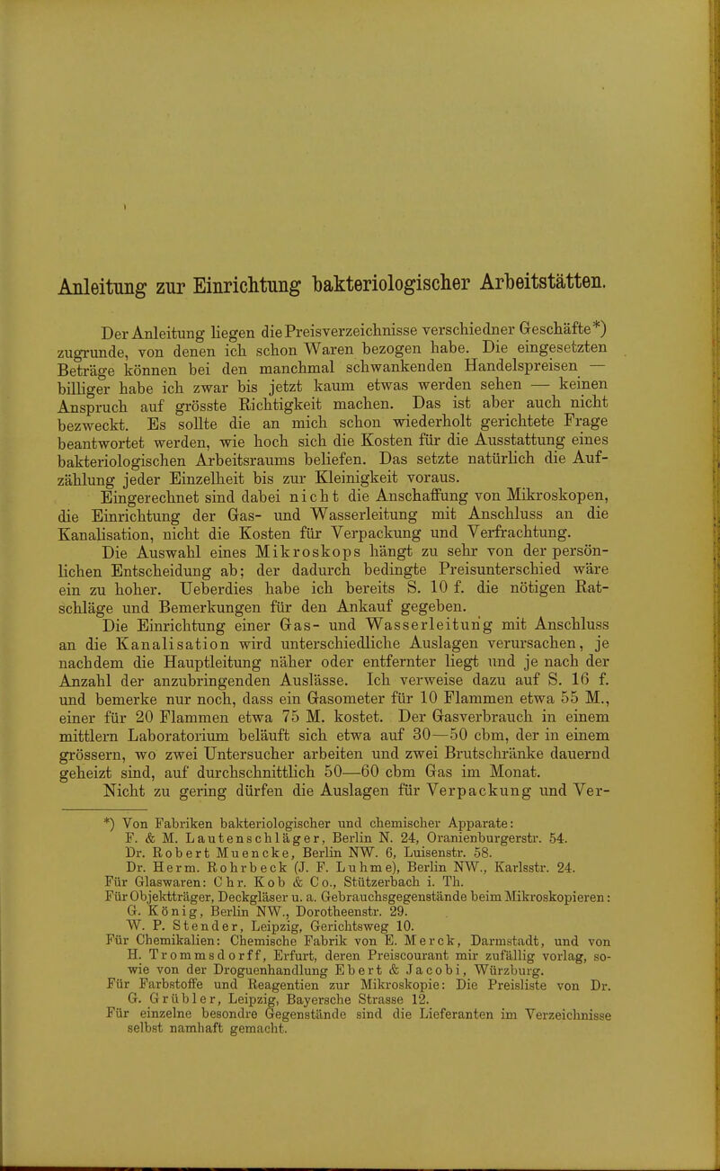 Anleitung zur Einrichtung bakteriologischer Arbeitstätten. Der Anleitung liegen die Preisverzeichnisse verschiedner Geschäfte*) zugrunde, von denen ich schon Waren bezogen habe. Die eingesetzten Beträge können bei den manchmal schwankenden Handelspreisen — bilhger habe ich zwar bis jetzt kaum etwas werden sehen — keinen Anspruch auf grösste Richtigkeit machen. Das ist aber auch nicht bezweckt. Es sollte die an mich schon wiederholt gerichtete Frage beantwortet werden, wie hoch sich die Kosten für die Ausstattung eines bakteriologischen Arbeitsraums beliefen. Das setzte natürlich die Auf- zählung jeder Einzelheit bis zur Kleinigkeit voraus. Eingerechnet sind dabei nicht die Anschaffung von Mikroskopen, die Einrichtung der Gras- und Wasserleitung mit Anschluss an die Kanalisation, nicht die Kosten für Verpackung und Verfrachtung. Die Auswahl eines Mikroskops hängt zu sehr von der persön- lichen Entscheidung ab; der dadurch bedingte Preisunterschied wäre ein zu hoher. Ueberdies habe ich bereits S. 10 f. die nötigen Rat- schläge und Bemerkungen für den Ankauf gegeben. Die Einrichtung einer Gras- und Wasserleitung mit Anschluss an die Kanalisation wird unterschiedliche Auslagen verursachen, je nachdem die Hauptleitung näher oder entfernter liegt und je nach der Anzahl der anzubringenden Auslässe. Ich verweise dazu auf S. 16 f. und bemerke nur noch, dass ein Grasometer für 10 Flammen etwa 55 M., einer für 20 Flammen etwa 75 M. kostet. Der Gasverbrauch in einem mittlem Laboratorium beläuft sich etwa auf 30—50 cbm, der in einem grössern, wo zwei Untersucher arbeiten und zwei Brutschränke dauernd geheizt sind, auf durchschnittlich 50—60 cbm Gas im Monat. Nicht zu gering dürfen die Auslagen für Verpackung und Ver- *) Von Fabriken bakteriologisclier und chemischer Apparate: F. & M. Lautenschläger, Berlin N. 24, Oranienburgerstr. 54. Dr. Robert Muencke, Berlin NW. 6, Luisenstr. 58. Dr. Herrn. Rohrb eck (J. F. Luhme), Berlin NW., Karlsstr. 24. Für Glaswaren: Chr. Kob & Co., Stützerbach i. Th. Für Objektträger, Deckgläser u. a. Gebrauchsgegenstände beim Mikroskopieren: G. König, Berlin NW., Dorotheenstr. 29. W. P. Stender, Leipzig, Gerichtsweg 10. Für Chemikalien: Chemische Fabrik von E. Merck, Darmstadt, und von H. Trommsdorff, Erfurt, deren Preiscourant mir zufällig vorlag, so- wie von der Droguenhandlung Ebert & Jacobi, Würzburg. Für Farbstoffe und Reagentien zur Mikroskopie: Die Preisliste von Dr. G. Grübler, Leipzig, Bayersche Strasse 12. Für einzelne besondre Gegenstände sind die Lieferanten im Verzeichnisse selbst namhaft gemacht.