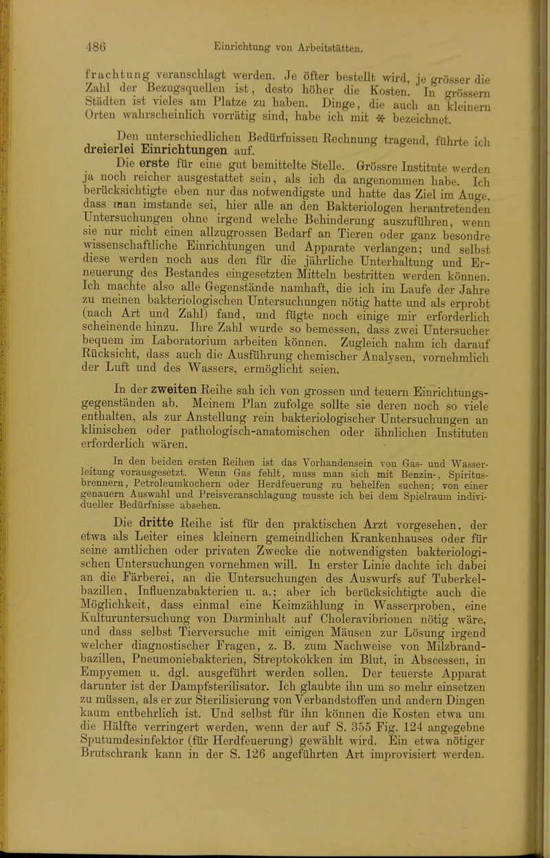frachtung veranschlagt werden. Je öfter bestellt wii'd, je grösser die Zahl der Bezugsquellen ist, desto höher die Kosten. In grössern Städten ist vieles am Platze zu haben. Dinge, die auch an kleinern Orten wahrscheinlich vorrätig sind, habe ich mit -äf bezeichnet. Den unterschiedlichen Bedürfnissen Rechnung tragend, führte ich dreierlei Einrichtungen auf. Die erste für eine gut bemittelte Stelle. Grössre Institute werden ja noch reicher ausgestattet sein, als ich da angenommen habe. Ich berücksichtigte eben nur das notwendigste und hatte das Ziel im Auge dass man imstande sei, hier alle an den Bakteriologen herantretenden Untersuchungen ohne irgend welche Behinderung auszuführen, wenn sie nur nicht einen allzugrossen Bedarf an Tieren oder ganz besondre wissenschaftliche Einrichtungen und Apparate verlangen; und selbst diese werden noch aus den für die jährliche Unterhaltung und Er- neuerung des Bestandes eingesetzten Mitteln bestritten werden können. Ich machte also aUe Gegenstände namhaft, die ich im Laufe der Jahre zu meinen bakteriologischen Untersuchungen nötig hatte und als erprobt (nach Art und Zahl) fand, und fügte noch einige mir erforderlich scheinende hinzu. Ihre Zahl wurde so bemessen, dass zwei Untersucher bequem im Laboratorium arbeiten können. Zugleich nahm ich darauf Rücksicht, dass auch die Ausführung chemischer Analysen, vornehmlich der Luft und des Wassers, ermöglicht seien. In der zweiten Reihe sah ich von grossen und teuern Einrichtungs- gegenständen ab. Meinem Plan zufolge sollte sie deren noch so viele enthalten, als zur Anstellung rein bakteriologischer Untersuchungen an klinischen oder pathologisch-anatomischen oder ähnlichen Instituten erforderlich wären. In den beiden ersten Eeihen ist das Vorbandensein von Gas- und Wasser- leitung vorausgesetzt. Wenn Gas fehlt, muss man sich mit Benzin-, Spiritus- brennern, Petroleumkochern oder Herdfeuerung zu behelfen suchen; von einer genauem Auswahl und Preisveranschlagung musste ich bei dem Spielraum indivi- dueller Bedürfnisse absehen. Die dritte Reihe ist für den praktischen Arzt vorgesehen, der etwa als Leiter eines kleinern gemeindlichen Krankenhauses oder für seine amtlichen oder privaten Zwecke die notwendigsten bakteriologi- schen Untersuchungen vornehmen will. In erster Linie dachte ich dabei an die Färberei, an die Untersuchungen des Auswurfs auf Tuberkel- bazillen, Influenzabakterien u. a.; aber ich berücksichtigte auch die Möglichkeit, dass einmal eine Keimzählung in Wasserproben, eine Kulturuntersuchung von Darminhalt auf Choleravibrionen nötig wäre, und dass selbst Tierversuche mit einigen Mäusen zur Lösung irgend welcher diagnostischer Fragen, z. B. zum Nachweise von Milzbrand- bazillen, Pneumoniebakterien, Streptokokken im Blut, in Abscessen, in Empyemen u. dgl. ausgeführt werden sollen. Der teuerste Apparat darunter ist der Dampfsterilisator. Ich glaubte ihn um so mehr einsetzen zu müssen, als er zur Sterilisierung von Verbandstoffen und andern Dingen kaum entbehrhch ist. Und selbst für ihn können die Kosten etwa um die Hälfte verringert werden, wenn der auf S. 355 Fig. 124 angegebne Sputumdesinfektor (für Herdfeuerung) gewählt wird. Ein etwa nötiger Brutschrank kann in der S. 126 angeführten Art improvisiert werden.