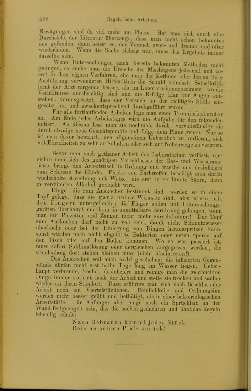 Erwägungen snid da viel mehr am Platze. Hat man sich durch eine Durchsicht der Literatur überzeugt, dass man nicht schon bekanntes neu gefunden, dann heisst es, den Versuch zwei- und dreimal und öfter wiederholen. Wenn die Sache richtig war, muss das Ergebnis immer dasselbe sein. Wenn Untersuchungen nach bereits bekannten Methoden nicht gelingen, so suche man die Ursache des Misslingens jedesmal und zu- erst m dem eignen Verfahren, ehe man der Methode oder den zu ihrer Ausführung verwendeten Hilfsmitteln die Schuld beimisst. Selbstkritik lernt der Aizt nirgends besser, als im Laboratoriumexperiment, wo die Verhältnisse durchsichtig sind und die Erfolge klar vor Augen ent- stehen, vorausgesetzt, dass der Versuch an der richtigen Stelle ein- gesetzt hat und zweckentsprechend durchgeführt wurde. Für alle fortlaufenden Arbeiten lege man einen Terminkalender an. Am Ende jedes Arbeitstages wird die Aufgabe für den folgenden notiert. An diesem lese man sie nochmals durch, vervollständige sie durch etwaige neue Gesichtspunkte und folge dem Plane genau. Nur so ist man davor bewahrt, den allgemeinen Ueberblick zu verlieren, sich mit Einzelheiten zu sehr aufzuhalten oder sich auf Nebenwege zu verirren. Bevor man nach gethaner Arbeit das Laboratorium verlässt, ver- sichre man sich des gehörigen Verschlusses der Gas- und Wasseraus- lässe, bringe den Arbeitstisch in Ordnung und wasche und desinfiziere zum Schlüsse die Hände. Flecke von Farbstoffen beseitigt man durch wiederholte Abreibung mit Watte, die erst in verdünnte Säure, dann in verdünnten Alkohol getaucht wird. Dinge, die zum Auskochen bestimmt sind, werden so in einen Topf gelegt, dass sie ganz unter Wasser sind, aber nicht mit den Fingern untergetaucht; die'Finger sollen mit Untersuchungs- geräten überhaupt nur dann in unmittelbare Berührung gelangen, wenn man mit Pinzetten und Zangen nicht mehr zurechtkommt! Der Topf zum Auskochen darf nicht zu voll sein, damit nicht Schmutzwasser überkocht oder bei der Einlegung von Dingen herausspritzen kann, sonst würden noch nicht abgetötete Bakterien oder deren Sporen auf den Tisch oder auf den Boden kommen. Wo so was passiert ist, muss sofort Sublimatlösung oder dergleichen aufgegossen werden, die stundenlang dort stehen bleiben muss (nicht hineintreten!). Das Auskochen soll auch bald geschehen; die infizierten Gegen- stände dürfen nicht erst halbe Tage lang im Wasser liegen. Ueber- haupt verbrenne, koche, desinfiziere und reinige man die gebrauchten Dinge immer sofort nach der Arbeit und stelle sie trocken und sauber wieder an ihren Standort. Dazu erübrige man sich nach Beschluss der Arbeit noch ein Viertelstündchen. Keinlichkeit- und Ordnungsinn werden nicht besser geübt und bethätigt, als in einer bakteriologischen Arbeitstätte. Für Anfänger aber möge noch ein Sprüchlein an der Wand festgenagelt sein, das die soeben gedachten und ähnliche Regeln lebendig erhält: Nach Gebrauch kommt jedes Stück Rein an seinen Platz zurück!