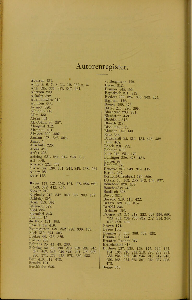 Autorenregister Abarran 431. Abbe 5. 6. 7. 8. 11. 12. 362 u. ö. Abel 835. 336. 337. 347. 434. Aberson 220. Achalm 392. Adamkiewicz 219. Addison 433. Adenot 320. Albrecht 416. Albu 433. Alessi 421. Ali-Cohen 26. 357. Almquist 312. Altmann 131. Alvarez 299. 336. Amann 178. 356. 364. Amici 5. Anschütz 225. Arens 421. Arfus 828. Arloing 281. 241. 245. 246. 268. Arlt 339. Aronson 221. 367. d'Arsonval 130. 181. 241. 245. 268. 269. Aubry 281. Auer 178. Babes 117. 125. 158. 161. 178. 286. 287. 843. 372. 412. 415. Baeyer 218. Baginsky 346. 347. 348. 382. 383. 407. Balitzky 305. Banti 319. 892. Barbacci 327. Bard 384. Barnabei 343. Barthel 15. de Bary 191. 895. Baschenow 416. Baumgarten 159. 242. 298. 886. 455. Beck 320. 374. 406. Becker 44. 316. 329. Bednar 343. Behrens 25. 44. 48. 266. Behring 69. 93. 196. 219. 283. 288. 245. 246. 247. 248. 249. 250. 251. 252. 269. 270. 271. 272. 273. 275. 350. 433. Bein 416. 417. 418. Beneke 121. Berckholtz 259. V. Bergmann 170. Besser 312. Beumer 245. 389. Beyerinck 211. 212. Biedert 323. 324. 353. 363. 425. Bignami 416. Biondi 189. 379. Bitter 215. 220. 299. Bizzozero 290. 291. Blachstein 459. Bleibtreu 312. Bleisch 213. Blochmann 43. Blücher 142. 148. Boas 844. Bockhardt 95. 312. 434. 435. 438 Bodo 408. Boeck 291. 292. Böhmer 869. Boer 246. 251. 270. BolHnger 380. 478. 481. Bolton 98. Bonhoff 370. Bonome 246. 249. 319. 412. Bordet 237. Bordoni-Offreduzzi 215. 290. Botkin 50. 143. 200. 203. 204. 277. Bouchard 828. 432. Bouchardat 246. BouUoch 328. Boyce 831. Bozzolo 319. 418. 422. Braatz 138. 258. 814. Brefeld 334. Brehmer 154. Brieger 93. 205. 218. 222. 223. 226. 228. 229. 233. 234. 238. 247. 252. 814. 849. 389. 399. 432. Brown 174. Bruce 160. Brunner C. 305. 806. 422. 423. Brunner G. 474. Brunton Länder 217. Bruschettini 418. Buchner 187. 138. 158. 177. 190. 192. 194. 199. 210. 215. 218. 220. 232. 233. 285. 236. 237. 240. 245. 246. 247. 248. 250. 268. 274. 275. 307. 315. 387. 388. 478. Bugge 353.